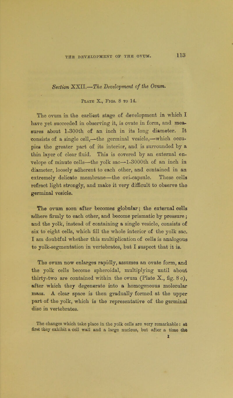 Section XXII.—The Development of the Ovum. Plate X., Fids. 8 to 14. The ovum in the earliest stage of development in which I have yet succeeded in observing it, is ovate in form, and mea- sures about l-300th of an inch in its long diameter. It consists of a single cell,—the germinal vesicle,—which occu- pies the greater part of its interior, and is surrounded by a thin layer of clear fluid. This is covered by an external en- velope of minute cells—dhe yolk sac—-l-SOOOth of an inch in diameter, loosely adherent to each other, and contained in an extremely delicate membrane—the ovi-capsule. These cells refract light strongly, and make it very difficult to observe the germinal vesicle. The ovum soon after becomes globular ; the external cells adhere firmly to each other, and become prismatic by pressure ; and the yolk, instead of containing a single vesicle, consists of six to eight cells, which fill the whole interior of the yolk sac. I am doubtful whether this multiplication of cells is analogous to yolk-segmentation in vertebrates, but I suspect that it is. The ovum now enlarges rapidly, assumes an ovate form, and the yolk cells become spheroidal, multiplying until about thirty-two are contained within the ovum (Plate X., fig. 8 c), after which they degenerate into a homogeneous molecular mass. A clear space is then gradually formed at the upper part of the yolk, which is the representative of tho germinal disc in vertebrates. The changes which take place in the yolk cells are very remarkable; at first they exhibit a cell wall and a large nucleus, but after a time tha I