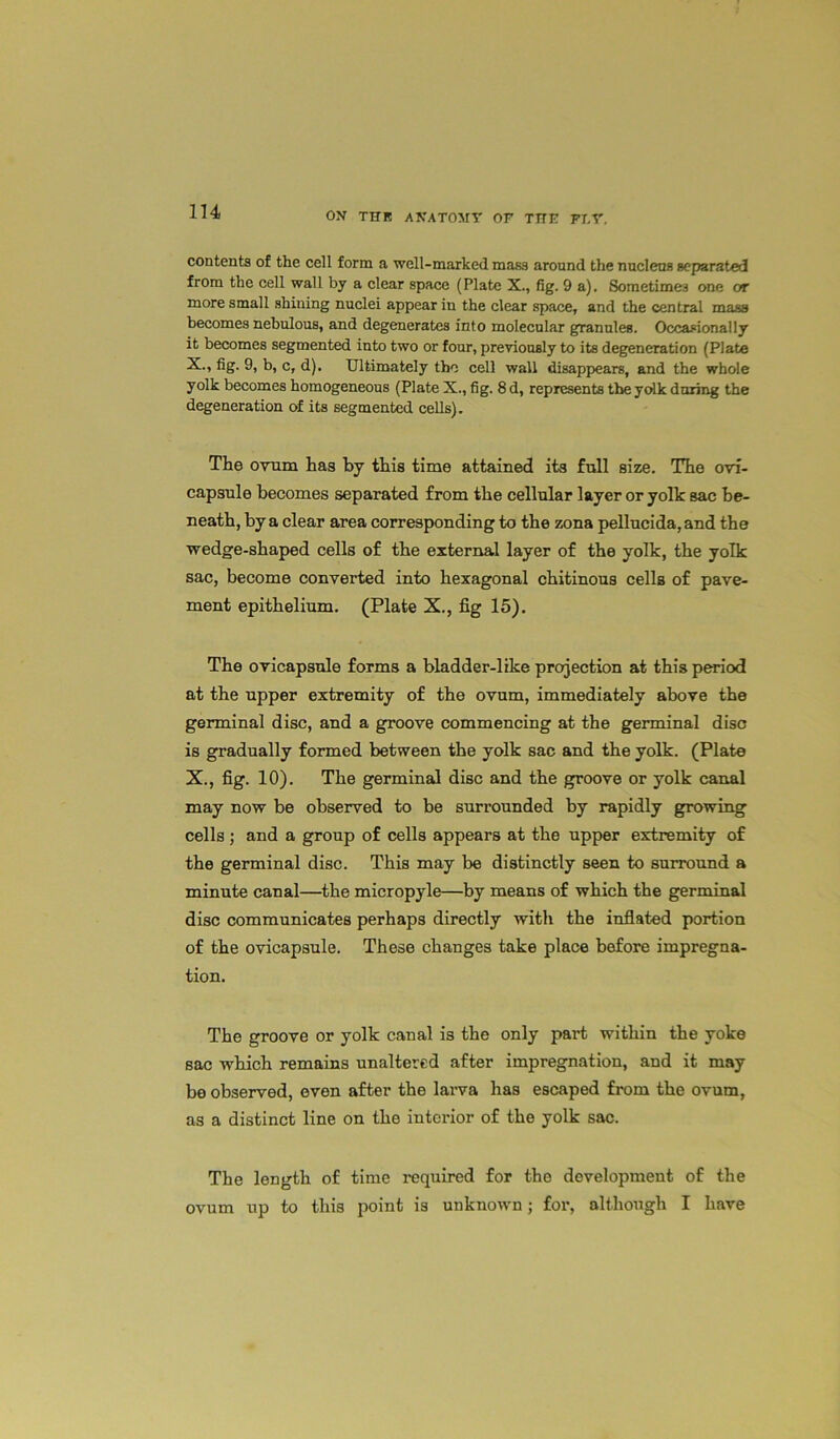 contents of the cell form a well-marked mass around the nucleus separated from the cell wall by a clear space (Plate X., fig. 9 a). Sometimes one or more small shining nuclei appear in the clear space, and the central mass becomes nebulous, and degenerates into molecular granules. Occasionally it becomes segmented into two or four, previously to its degeneration (Plate X., fig. 9, b, c, d). Ultimately the cell wall disappears, and the whole yolk becomes homogeneous (Plate X., fig. 8 d, represents the yolk daring the degeneration of its segmented cells). The ovum has by this time attained its full size. The ovi- capsule becomes separated from the cellular layer or yolk sac be- neath, by a clear area corresponding to the zona pellucida, and the wedge-shaped cells of the external layer of the yolk, the yolk sac, become converted into hexagonal chitinous cells of pave- ment epithelium. (Plate X., fig 15). The ovicapsule forms a bladder-like projection at this period at the upper extremity of the ovum, immediately above the germinal disc, and a groove commencing at the germinal disc is gradually formed between the yolk sac and the yolk. (Plate X., fig. 10). The germinal disc and the groove or yolk canal may now be observed to be surrounded by rapidly growing cells; and a group of cells appears at the upper extremity of the germinal disc. This may be distinctly seen to surround a minute canal—the micropyle—by means of which the germinal disc communicates perhaps directly with the inflated portion of the ovicapsule. These changes take place before impregna- tion. The groove or yolk canal is the only part within the yoke sac which remains unaltered after impregnation, and it may be observed, even after the larva has escaped from the ovum, as a distinct line on the interior of the yolk sac. The length of time required for the development of the ovum up to this point is unknown; for, although I have