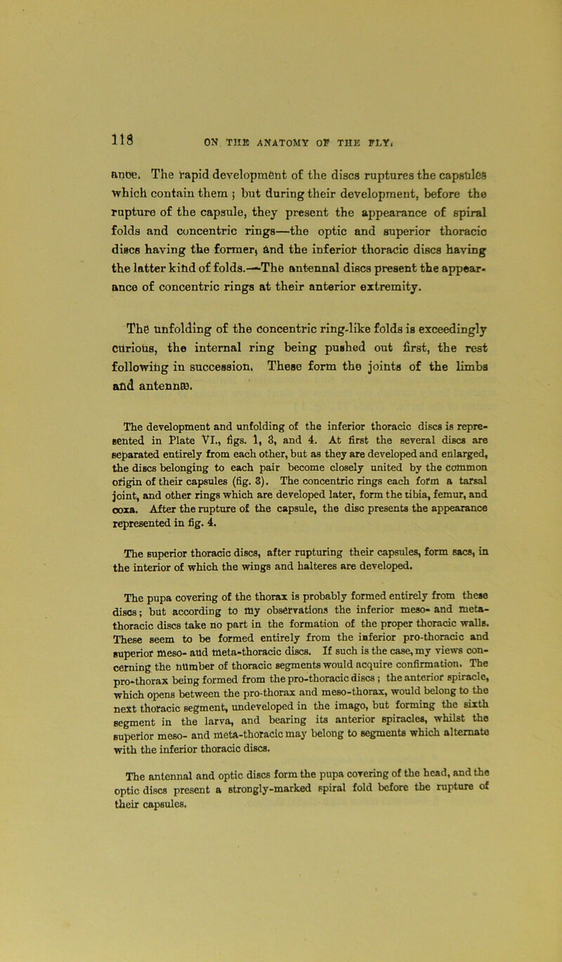 anoe. The rapid development of the discs ruptures the capsliles which contain them ; but during their development, before the rupture of the capsule, they present the appearance of spiral folds and concentric rings—the optic and superior thoracic discs having the former, And the inferior thoracic discs having the latter kind of folds.—“The antennal discs present the appear- ance of concentric rings at their anterior extremity. The Unfolding of the concentric ring-like folds is exceedingly CUrioUs, the internal ring being pushed out first, the rest following in succession. These form the joints of the limbs and antennas. The development and unfolding of the inferior thoracic discs is repre- sented in Plate Vi., figs. 1, 3, and 4. At first the several discs are separated entirely from each other, but as they are developed and enlarged, the discs belonging to each pair become closely united by the common origin of their capsules (fig. 3). The concentric rings each form a tarsal joint, and other rings which are developed later, form the tibia, femur, and coxa. After the rupture of the capsule, the disc presents the appearance represented in fig. 4. The superior thoracic discs, after rupturing their capsules, form sacs, in the interior of which the wings and halteres are developed. The pupa covering of the thorax is probably formed entirely from these discs; but according to my observations the inferior meso- and meta- thoracic discs take no part in the formation of the proper thoracic walls. These seem to be formed entirely from the inferior pro-thoracic and superior meso- aud tneta-thoracic discs. If such is the case, my views con- cerning the number of thoracic segments would acquire confirmation. The pro-thorax being formed from the pro-thoracic discs ; the anterior spiracle, which opens between the pro-thorax and meso-thorax, would belong to the next thoracic segment, undeveloped in the imago, but forming the sixth segment in the larva, and bearing its anterior spiracles, whilst the superior meso- and meta-thoracic may belong to segments which alternate with the inferior thoracic discs. The antennal and optic discs form the pupa covering of the head, and the optic discs present a strongly-marked spiral fold before the rupture of their capsules.
