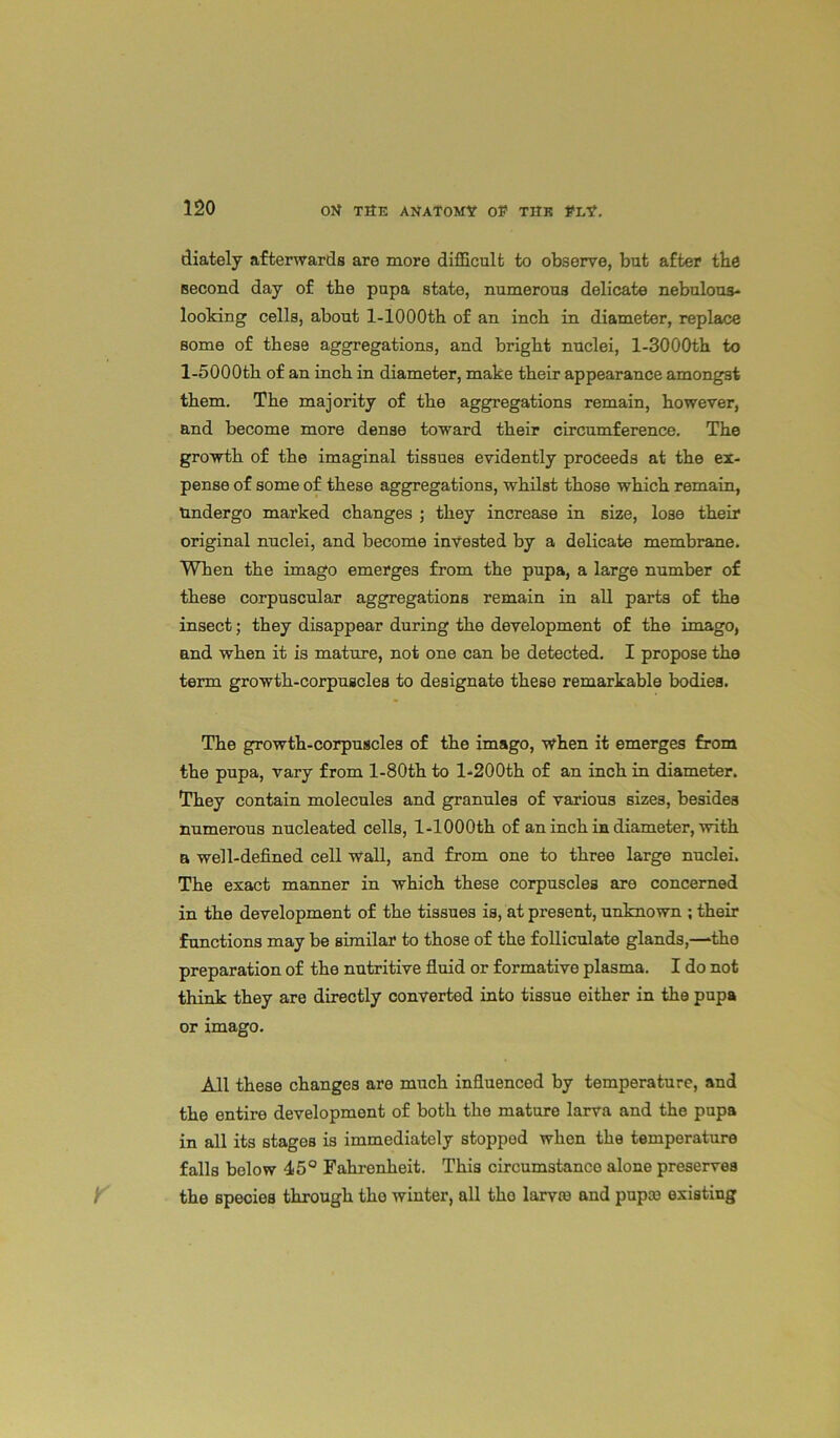 diately afterwards are more difficult to observe, but after tbe second day of the pupa state, numerous delicate nebulous- looking cells, about l-1000th of an inch in diameter, replace some of these aggregations, and bright nuclei, l-3000th to l-5000th of an inch in diameter, make their appearance amongst them. The majority of the aggregations remain, however, and become more dense toward their circumference. The growth of the imaginal tissues evidently proceeds at the ex- pense of some of these aggregations, whilst those which remain, Undergo marked changes ; they increase in size, lose their original nuclei, and become invested by a delicate membrane. When the imago emerges from the pupa, a large number of these corpuscular aggregations remain in all parts of the insect; they disappear during the development of the imago, and when it is mature, not one can be detected. I propose the term growth-corpuscles to designate these remarkable bodies. The growth-corpuscles of the imago, when it emerges from the pnpa, vary from l-80th to l-200th of an inch in diameter. They contain molecules and granules of various sizes, besides numerous nucleated cells, l-1000th of an inch in diameter, with a well-defined cell wall, and from one to three large nuclei. The exact manner in which these corpuscles are concerned in the development of the tissues is, at present, unknown ; their functions may be similar to those of the folliculate glands,—‘the preparation of the nutritive fluid or formative plasma. I do not think they are directly converted into tissue either in the pupa or imago. All these changes are much influenced by temperature, and the entire development of both the mature larva and the pupa in all its stages is immediately stoppod when the temperature falls below 45° Fahrenheit. This cireumstanco alone preserves the species through tho winter, all tho larvae and pupae existing