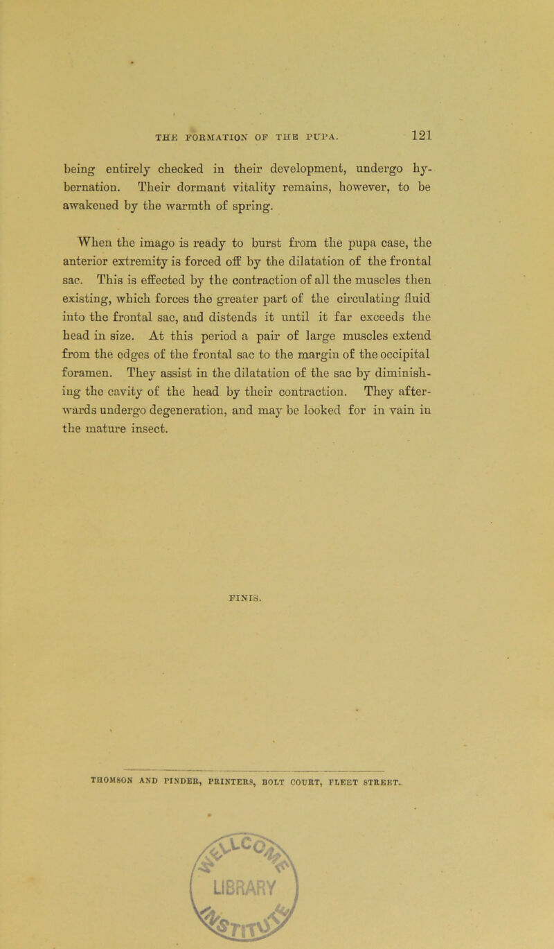 being entirely checked in their development, undergo hy- bernation. Their dormant vitality remains, however, to be awakened by the warmth of spring. When the imago is ready to burst from the pupa case, the anterior extremity is forced off by the dilatation of the frontal sac. This is effected by the contraction of all the muscles then existing, which forces the greater part of the circulating fluid into the frontal sac, and distends it until it far exceeds the head in size. At this period a pair of large muscles extend from the edges of the frontal sac to the margin of the occipital foramen. They assist in the dilatation of the sac by diminish- ing the cavity of the head by their contraction. They after- wards undergo degeneration, and may be looked for in vain in the mature insect. FINIS. THOMSON AND PINDEB, PRINTERS, BOLT COURT, FLEET STREET.