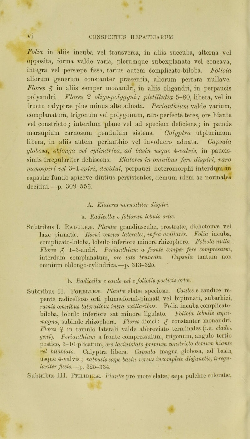 Folia ill aliis incuba vel transversa, in aliis succuba, alterna vel opposita, forma valcle varia, plerumque subexplanata vel concava, integra vel perssepe fissa, rarius autem complicato-biloba. Foliola aliorum generum constanter praesentia, aliorum perrara nullave. Flores f in aliis semper monandri, in aliis oligandri, in perpaucis polyandri. Flores ? oligo-polygyni ; pistillidia 5-80, libera, vel in fructu calyptrse plus minus alte adnata. Periantliium valde varium, complanatum, trigonum vel polygonum, raro perfecte teres, ore hiante vel constricto; interdum plane vel ad speciem deficiens; in paucis marsupium carnosum pendulum sistens. Calyptra utplurimum libera, in aliis autem perianthio vel involucro adnata. Capsula globosa, oblong a vel eylindrica, ad basin usque 4-valvis, in paucis- simis irregulariter dehiscens. Elateres in omnibus fere dispiri, raro monospiri vel 3-4-spiri, decidui, perpauci heteromorpbi interdum in capsuke fundo apiceve diutius persisfeentes, demum idem ae norm alas decidui.—p. 309-556. A. Elateres normaliter dispiri. a. Rcidicellce e foliorun lubulo ortce. Subtribus I. Radule/E. Plantce grandiuscuke, prostrate, dichotomy vei laxe pinnatse. Rami omnes laterales, infra-axillares. Folia iucuba, complicato-biloba, lobulo inferiore minore rhizoplioro. Foliola nulla. Flores f 1-3-andri. Periantliium a froute semper fere compressum, interdum complanatum, ore lato truncato. Capsula tantum non omnium oblongo-cylindrica.—p. 313-325. b. Radicellce e caule vel e foliolis posticis ortce. Subtribus II. Porelleai. Plantce elatse speciosae. Caules e caudice re- pente radicelloso orti plumseformi-pinnati vel bipinnati, subarhi/.i, minis omnibus lateralibus intra-axillaribus. Folia incuba complicato- biloba, lobulo inferiore sat minore ligulato. Foliola lobulis cegui- magna, subinde rhizophora. Flores dioici: f constanter monandri. Flores ^ in ramulo laterali valde abbreviato terminales (i.e. dado-, geni). Periantliium a fronte compressulum, trigonum, angulo tertio postico, 3-10-plicatum, ore laciniolato primum constricto demum hiante vel bilabiato. Calyptra libera. Capsula magna globosa, ad basin usque 4-valvis ; valvulis scope basin versus incomplete disjunct is, irregu- lariter Jissis.—p. 325-334. Subtribus 111. Ptilidieas. Planter pro more elatse, ssepe pulc-hre colorata?,