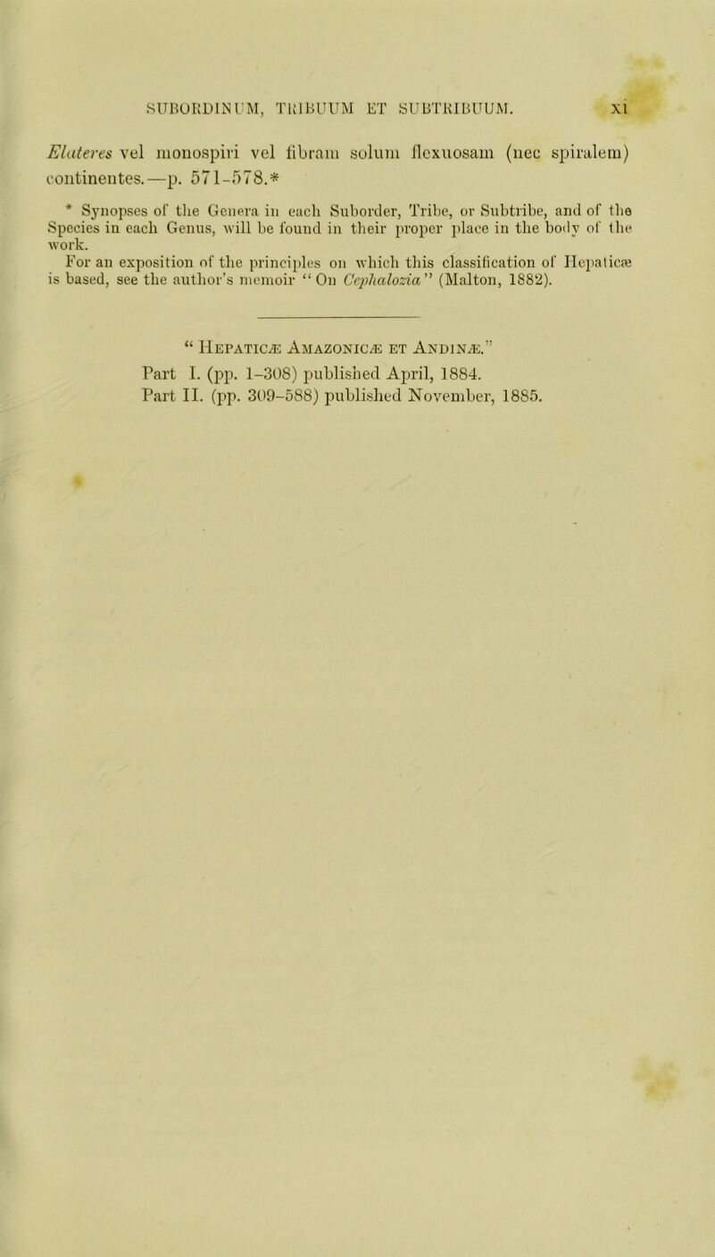 Elater es vel monospiri vel fib ram solum flcxuosam (nec spiralem) continentes.—p. 571-578.* * Synopses of the Genera in each Suborder, Tribe, or Subtribe, and of the Species iu each Genus, will be found in their proper place in the body of the work. For an exposition of the principles on which this classification of Hepatic* is based, see the author’s memoir “On Gephalozia” (Malton, 1882). “ Hepatic.® Amazonic® et Andin®.” Part I. (pp. 1-308) published April, 1884.