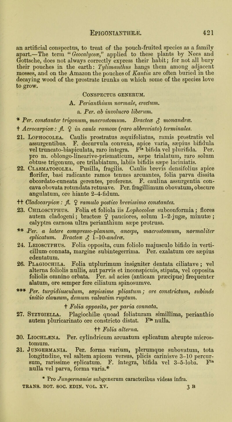 an artificial conspectus, to treat of the pouch-fruited species as a family apart.—The term “ Geocalycece,” applied to these plants by Nees and Gottsche, does not always correctly express their habit; for not all bury their pouches in the earth: Tylimanthus hangs them among adjacent mosses, and on the Amazon the pouches of Kantia are often buried in the decaying wood of the prostrate trunks on which some of the species love to grow. Conspectus generum. A. Perianthium normale, erectum. a. Per. ab involucro liberum. * Per. constanter trigonum, macrostomum. Bractece £ monandrce. t Acrocarpicce: ft. $ in caule ramove (raro abbreviato) terminates. 21. Lophocolea. Caulis prostratus sequifoliatus, ramis prostratis vel assurgentibus. F. decurvula convexa, apice varia, ssepius bifidula vel truncato-biapiculata, raro Integra. Fla bifida vel plurifida. Per. pro m. oblongo-linearive-prismaticum, ssepe trialatum, raro solum obtuse trigonum, ore trilabiatum, labiis bifidis ssepe laciniatis. 22. Clasmatocolea. Pusilla, fragilis. Caulis brevis densifolius apice florifer, basi radicante ramos tenues arcuantes, folia parva dissita obcordato-cuneata gerentes, proferens. F. caulina assurgentia con- cava obovata rotundata retusave. Per. fragillimum obovatum, obscure angulatum, ore hiante 2-4-fidum. t+ Cladocarpicce: ft. $ ramulo postico brevissimo constantes. 23. Chiloscyphus. Folia et foliola iis Lopliocolece subconformia ; flores autem cladogeni; bractese $ pauciores, solum 1-2-jugse, minutse ; calyptra carnosa ultra perianthium ssepe protrusa. ** Per. a latere compresso-planum, anceps, macrostomum, normaliter eplicatum. Bractece £ 1-10-andrce. 24. Leioscyphus. Folia opposita, cum foliolo majusculo bifido in verti- cillum connata, margine subintegerrima. Per. exalatum ore ssepius edentatum. 26. Plagiochila. Folia utplurimum insigniter dentata ciliatave ; vel alterna foliolis nullis, aut parvis et inconspicuis, stipata, vel opposita foliolis omnino orbata. Per. ad acies (anticam prsecipue) frequenter alatum, ore semper fere ciliatum spinosumve. *** Per. turgidiusculum, scepissime plicatum; ore constridum, subinde initio clausum, demum valvatim ruptum. t Folia opposita, per paria connata. 27. Syzygiella. Plagiochilse quoad foliaturam simillima, perianthio autem pluricarinato ore constricto clistat. Fla nulla. ++ Folia alterna. 30. LiocHLiENA. Per. cylindricum arcuatum eplicatum abrupte micros- tomum. 31. J ungermania. Per. forma varium, plerumque subovatum, tota longitudine, vel saltern apicem versus, plicis carinisve 3-10 percur- sum, rarissime eplicatum. F. Integra, bifida vel 3-5-loba. Fla nulla vel parva, forma varia.* * Pro tTungermanioe subgenerum caracteribus videas infra. TRANS. BOT. SOC. EDIN. VOL. XV. 3 B