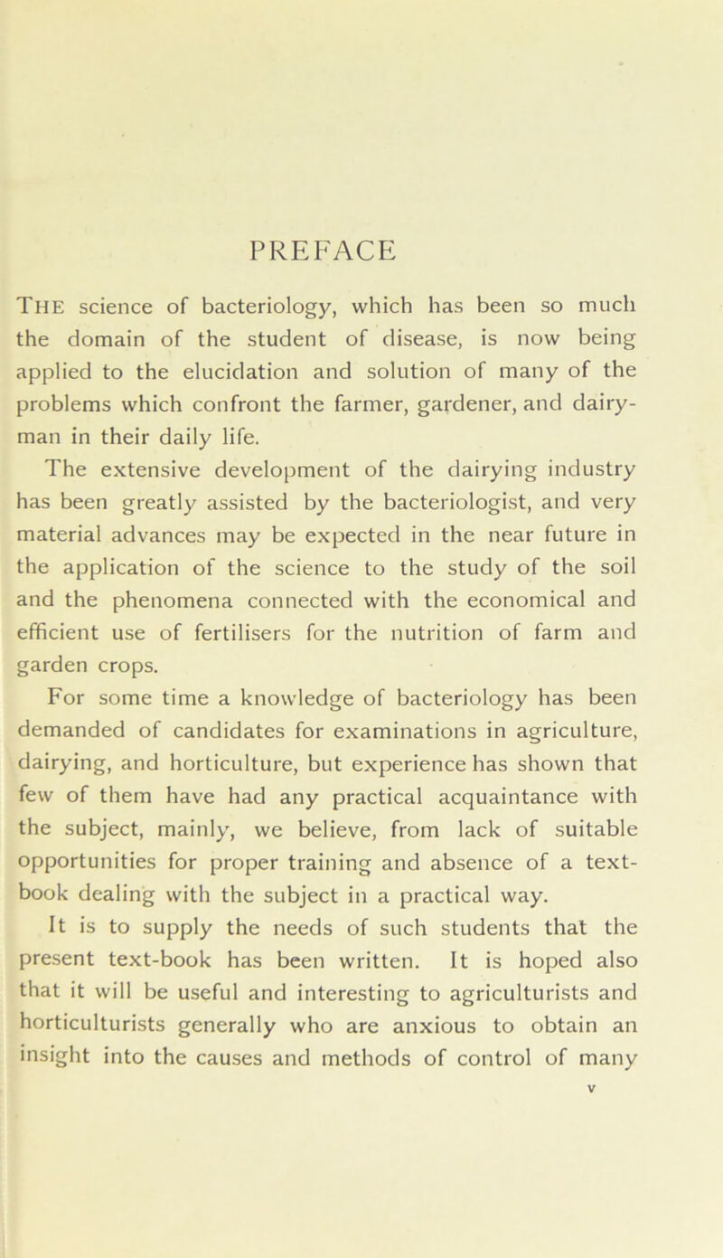 PREFACE The science of bacteriology, which has been so much the domain of the student of disease, is now being applied to the elucidation and solution of many of the problems which confront the farmer, gardener, and dairy- man in their daily life. The extensive development of the dairying industry has been greatly assisted by the bacteriologist, and very material advances may be expected in the near future in the application of the science to the study of the soil and the phenomena connected with the economical and efficient use of fertilisers for the nutrition of farm and garden crops. For some time a knowledge of bacteriology has been demanded of candidates for examinations in agriculture, dairying, and horticulture, but experience has shown that few of them have had any practical acquaintance with the subject, mainly, we believe, from lack of suitable opportunities for proper training and absence of a text- book dealing with the subject in a practical way. It is to supply the needs of such students that the present text-book has been written. It is hoped also that it will be useful and interesting to agriculturists and horticulturists generally who are anxious to obtain an insight into the causes and methods of control of many