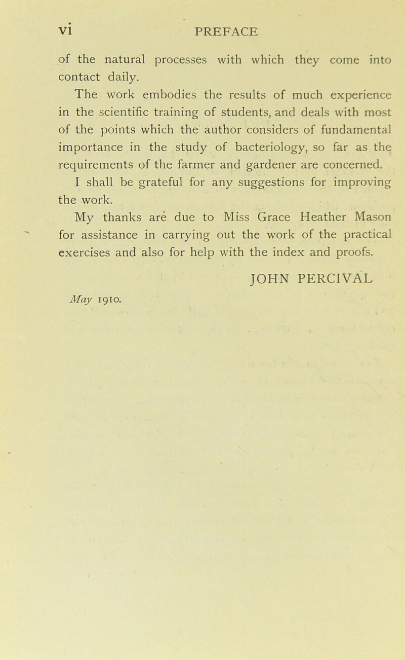 of the natural processes with which they come into contact daily. The work embodies the results of much experience in the scientific training of students, and deals with most of the points which the author considers of fundamental importance in the study of bacteriology, so far as the requirements of the farmer and gardener are concerned. I shall be grateful for any suggestions for improving the work. My thanks are due to Miss Grace Heather Mason for assistance in carrying out the work of the practical exercises and also for help with the index and proofs. JOHN PERCIVAL May 1910.