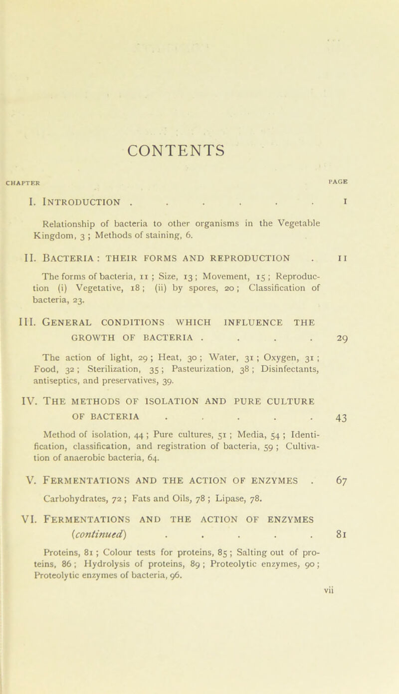 CONTENTS CHAPTER I. Introduction ...... Relationship of bacteria to other organisms in the Vegetable Kingdom, 3 ; Methods of staining, 6. II. Bacteria: their forms and reproduction Theformsofbacteria.ii; Size, 13; Movement, 15; Reproduc- tion (i) Vegetative, 18; (ii) by spores, 20; Classification of bacteria, 23. III. General conditions which influence the GROWTH OF BACTERIA .... The action of light, 29; Heat, 30; Water, 31; Oxygen, 31; Food, 32; Sterilization, 35; Pasteurization, 38; Disinfectants, antiseptics, and preservatives, 39. IV. The METHODS OF ISOLATION AND PURE CULTURE OF BACTERIA ..... Method of isolation, 44; Pure cultures, 51 ; Media, 54 ; Identi- fication, classification, and registration of bacteria, 59 ; Cultiva- tion of anaerobic bacteria, 64. V. Fermentations and the action of enzymes . Carbohydrates, 72 ; Fats and Oils, 78 ; Lipase, 78. VI. Fermentations and the action of enzymes (1continued') ..... Proteins, 81 ; Colour tests for proteins, 85 ; Salting out of pro- teins, 86 ; Hydrolysis of proteins, 89 ; Proteolytic enzymes, 90; Proteolytic enzymes of bacteria, 96. PAGE I 11 29 43 67 81