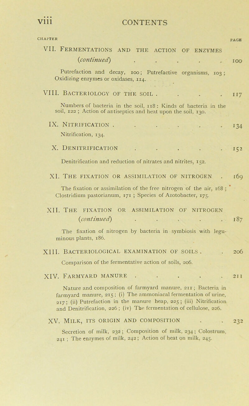 CHAITER VII. Fermentations and the action of enzymes (continued) ..... Putrefaction and decay, ioo; Putrefactive organisms, 103 ; Oxidizing enzymes or oxidases, 114. VIII. Bacteriology of the soil .... Numbers of bacteria in the soil, 118 : Kinds of bacteria in the soil, 122 ; Action of antiseptics and heat upon the soil, 130. IX. Nitrification ...... Nitrification, 134. X. Denitrification ..... Denitrification and reduction of nitrates and nitrites, 152. XI. The fixation or assimilation of nitrogen The fixation or assimilation of the free nitrogen of the air, 168 ; Clostridium paslorianum, 171 ; Species of Azotobacter, 175. XII. The fixation or assimilation of nitrogen (continued) ..... The fixation of nitrogen by bacteria in symbiosis with legu- minous plants, 186. XIII. Bacteriological examination of soils. Comparison of the fermentative action of soils, 206. XIV. Farmyard manure ..... Nature and composition of farmyard manure, 211; Bacteria in farmyard manure, 215 ; (i) The ammoniacal fermentation of urine, 217; (ii) Putrefaction in the manure heap, 225; (iii) Nitrification and Denitrification, 226 ; (iv) The fermentation of cellulose, 226. XV. Milk, its origin and composition Secretion of milk, 232; Composition of milk, 234; Colostrum, 241 ; The enzymes of milk, 242; Action of heat on milk, 245. PAGE IOO 117 134 152 169 ► 187 206 21 I 232