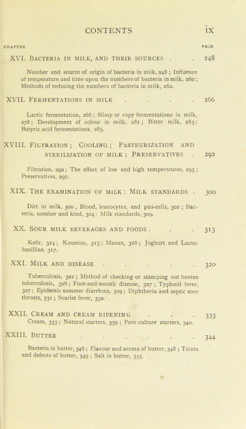 CHAPTER XVI. Bacteria in milk, and their sources . Number and source of origin of bacteria in miik, 248 ; Influence of temperature and time upon the numbers of bacteria in milk, 260 ; Methods of reducing the numbers of bacteria in milk, 262. XVII. Fermentations in milk Lactic fermentation, 266 ; Slimy or ropy fermentations in milk, 278; Development of colour in milk, 281; Bitter milk, 283; Butyric acid fermentations, 285. XVIII. Filtration; Cooling; Pasteurization and sterilization of milk ; Preservatives Filtration, 292; The effect of low and high temperatures, 293 ; Preservatives, 297. XIX. The examination of milk : Milk standards . Dirt in milk, 300 , Blood, leucocytes, and pus-cells, 302 ; Bac- teria, number and kind, 304; Milk standards, 309. XX. Sour milk beverages and foods . Kefir, 314; Koumiss, 315; Mazun, 316; Joghurt and Lacto- bacilline, 317. XXI. Milk and disease ..... Tuberculosis, 321; Method of checking or stamping out bovine tuberculosis, 326; Foot-and-mouth disease, 327 ; Typhoid fever, 327 ; Epidemic summer diarrhoea, 329 ; Diphtheria and septic sore throats, 331; Scarlet fever, 332. XXII. Cream and cream ripening Cream, 333 ; Natural starters, 339 ; Pure culture starters, 340. XXIII. Butter .... PAGE 248 266 292 300 313 320 333 344 Bacteria in butter, 346 ; Flavour and aroma of butter, 348 ; Taints and defects of butter, 349 ; Salt in butter, 355.