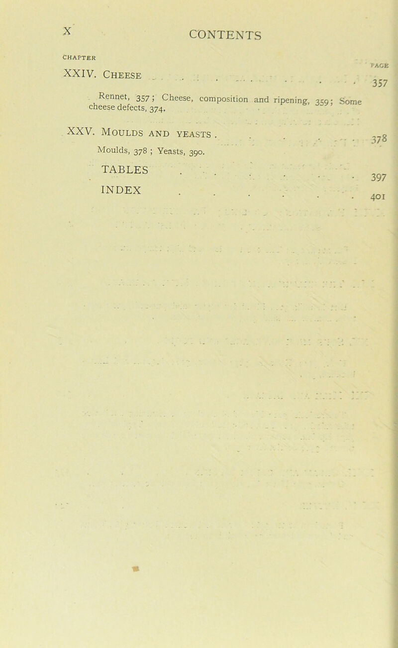 CHAPTER XXIV. Cheese Rennet, 357; Cheese, composition and ripening, 359; Some cheese defects, 374. XXV. Moulds and yeasts . Moulds, 378 ; Yeasts, 390. TABLES . INDEX PAGE 357 378 397 401