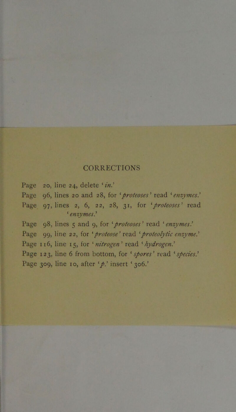 CORRECTIONS Page 20, line 24, delete ‘in' Page 96, lines 20 and 28, for ‘proteoses’ read ‘enzymes’ Page 97, lines 2, 6, 22, 28, 31, for 1 proteoses' read ‘ enzymes' Page 98, lines 5 and 9, for '•proteoses ' read ‘ enzymes Page 99, line 22, for 'proteose' read ‘proteolytic enzyme.’ Page 116, line 15, for ‘nitrogen' read 'hydrogen.' Page 123, line 6 from bottom, for *spores' read ‘species' Page 309, line 10, after 'p.' insert ‘306.’