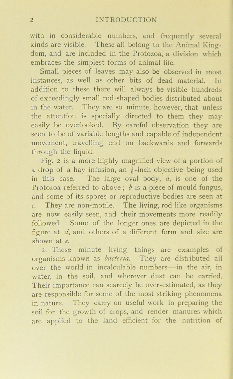 with in considerable numbers, and frequently several kinds are visible. These all belong to the Animal King- dom, and are included in the Protozoa, a division which embraces the simplest forms of animal life. Small pieces of leaves may also be observed in most instances, as well as other bits of dead material. In addition to these there will always be visible hundreds of exceedingly small rod-shaped bodies distributed about in the water. They are so minute, however, that unless the attention is specially directed to them they may easily be overlooked. By careful observation they are seen to be of variable lengths and capable of independent movement, travelling end on backwards and forwards through the liquid. Fig. 2 is a more highly magnified view of a portion of a drop of a hay infusion, an ^-inch objective being used in this case. The large oval body, a, is one of the Protozoa referred to above ; b is a piece of mould fungus, and some of its spores or reproductive bodies are seen at c. They are non-motile. The living, rod-like organisms are now easily seen, and their movements more readily followed. Some of the longer ones are depicted in the figure at d, and others of a different form and size are shown at e. 2. These minute living things are examples of organisms known as bacteria. They are distributed all over the world in incalculable numbers—in the air, in water, in the soil, and wherever dust can be carried. Their importance can scarcely be over-estimated, as they are responsible for some of the most striking phenomena in nature. They carry on useful work in preparing the soil for the growth of crops, and render manures which are applied to the land efficient for the nutrition of