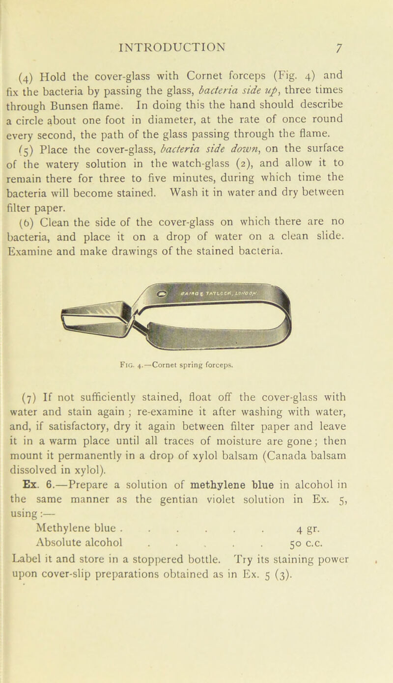 (4) Hold the cover-glass with Cornet forceps (Fig. 4) and fix the bacteria by passing the glass, bacteria side up, three times through Bunsen flame. In doing this the hand should describe a circle about one foot in diameter, at the rate of once round every second, the path of the glass passing through the flame. (5) Place the cover-glass, bacteria side doivn, on the surface of the watery solution in the watch-glass (2), and allow it to remain there for three to five minutes, during which time the bacteria will become stained. Wash it in water and dry between filter paper. (b) Clean the side of the cover-glass on which there are no bacteria, and place it on a drop of water on a clean slide. Examine and make drawings of the stained bacteria. (7) If not sufficiently stained, float off the cover-glass with water and stain again ; re-examine it after washing with water, and, if satisfactory, dry it again between filter paper and leave it in a warm place until all traces of moisture are gone; then mount it permanently in a drop of xylol balsam (Canada balsam dissolved in xylol). Ex. 6.—Prepare a solution of methylene blue in alcohol in the same manner as the gentian violet solution in Ex. 5, using:— Methylene blue ...... 4 gr. Absolute alcohol ..... 50 c.c. Label it and store in a stoppered bottle. Try its staining power upon cover-slip preparations obtained as in Ex. 5 (3).