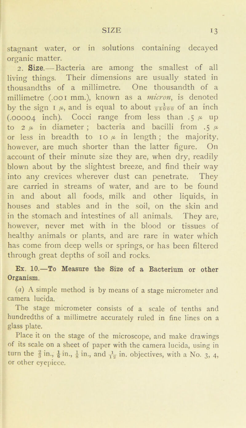 stagnant water, or in solutions containing decayed organic matter. 2. Size.—Bacteria are among the smallest of all living things. Their dimensions are usually stated in thousandths of a millimetre. One thousandth of a millimetre (.001 mm.), known as a micron, is denoted by the sign 1 /x, and is equal to about ttwcto °f an inch (.00004 inch). Cocci range from less than .5 /x up to 2 /x in diameter ; bacteria and bacilli from .5 /x or less in breadth to 10/x in length; the majority, however, are much shorter than the latter figure. On account of their minute size they are, when dry, readily blown about by the slightest breeze, and find their way into any crevices wherever dust can penetrate. They are carried in streams of water, and are to be found in and about all foods, milk and other liquids, in houses and stables and in the soil, on the skin and in the stomach and intestines of all animals. They are, however, never met with in the blood or tissues of healthy animals or plants, and are rare in water which has come from deep wells or springs, or has been filtered through great depths of soil and rocks. Ex. 10.—To Measure the Size of a Bacterium or other Organism. (a) A simple method is by means of a stage micrometer and camera lucida. The stage micrometer consists of a scale of tenths and hundredths of a millimetre accurately ruled in fine lines on a glass plate. Place it on the stage of the microscope, and make drawings of its scale on a sheet of paper with the camera lucida, using in turn the § in., £ in., J in., and TE in. objectives, with a No. 3, 4, or other eyepiece.