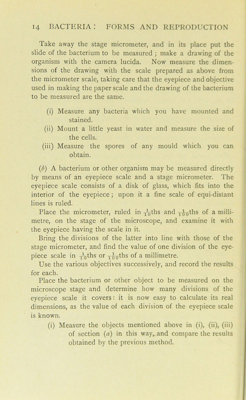 Take away the stage micrometer, and in its place put the slide of the bacterium to be measured ; make a drawing of the organism with the camera lucida. Now measure the dimen- sions of the drawing with the scale prepared as above from the micrometer scale, taking care that the eyepiece and objective used in making the paper scale and the drawing of the bacterium to be measured are the same. (i) Measure any bacteria which you have mounted and stained. (ii) Mount a little yeast in water and measure the size of the cells. (iii) Measure the spores of any mould which you can obtain. (£) A bacterium or other organism may be measured directly by means of an eyepiece scale and a stage micrometer. The eyepiece scale consists of a disk of glass, which fits into the interior of the eyepiece; upon it a fine scale of equi-distant lines is ruled. Place the micrometer, ruled in yTths and j-J-yths of a milli- metre, on the stage of the microscope, and examine it with the eyepiece having the scale in it. Bring the divisions of the latter into line with those of the stage micrometer, and find the value of one division of the eye- piece scale in yyths or yiyths of a millimetre. Use the various objectives successively, and record the results for each. Place the bacterium or other object to be measured on the microscope stage and determine how many divisions of the eyepiece scale it covers: it is now easy to calculate its real dimensions, as the value of each division of the eyepiece scale is known. (i) Measure the objects mentioned above in (i), (ii), (iii) of section (a) in this way,, and compare the results obtained by the previous method.