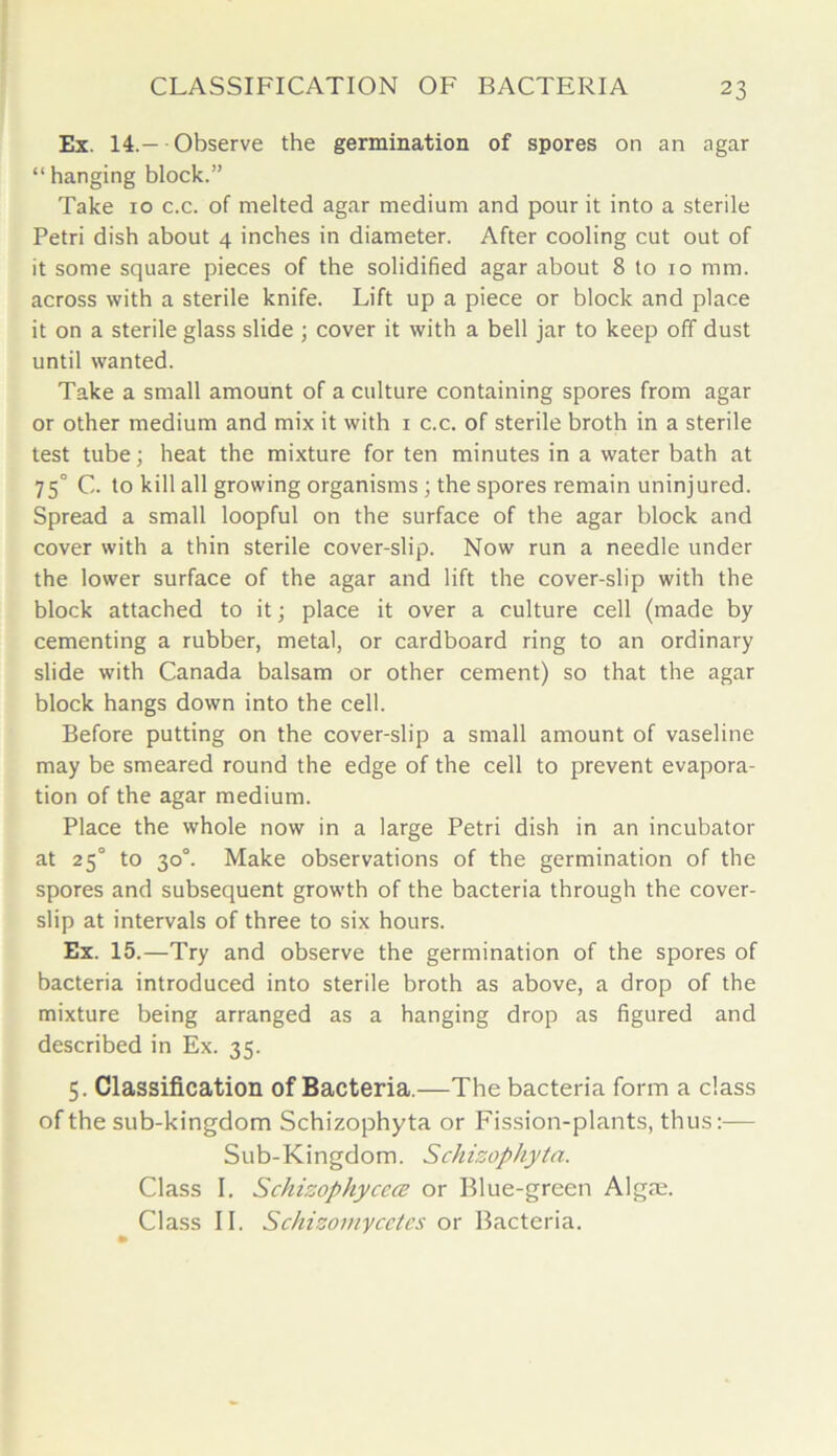 Ex. 14.—-Observe the germination of spores on an agar “ hanging block.” Take 10 c.c. of melted agar medium and pour it into a sterile Petri dish about 4 inches in diameter. After cooling cut out of it some square pieces of the solidified agar about 8 to 10 mm. across with a sterile knife. Lift up a piece or block and place it on a sterile glass slide ; cover it with a bell jar to keep off dust until wanted. Take a small amount of a culture containing spores from agar or other medium and mix it with 1 c.c. of sterile broth in a sterile test tube; heat the mixture for ten minutes in a water bath at 750 C. to kill all growing organisms ; the spores remain uninjured. Spread a small loopful on the surface of the agar block and cover with a thin sterile cover-slip. Now run a needle under the lower surface of the agar and lift the cover-slip with the block attached to it; place it over a culture cell (made by cementing a rubber, metal, or cardboard ring to an ordinary slide with Canada balsam or other cement) so that the agar block hangs down into the cell. Before putting on the cover-slip a small amount of vaseline may be smeared round the edge of the cell to prevent evapora- tion of the agar medium. Place the whole now in a large Petri dish in an incubator at 25° to 30°. Make observations of the germination of the spores and subsequent growth of the bacteria through the cover- slip at intervals of three to six hours. Ex. 15.—Try and observe the germination of the spores of bacteria introduced into sterile broth as above, a drop of the mixture being arranged as a hanging drop as figured and described in Ex. 35. 5. Classification of Bacteria.—The bacteria form a class of the sub-kingdom Schizophyta or Fission-plants, thus:— Sub-Kingdom. Schizophyta. Class I. Schizophyccce or Blue-green Algae. Class II. Schizomycetes or Bacteria.