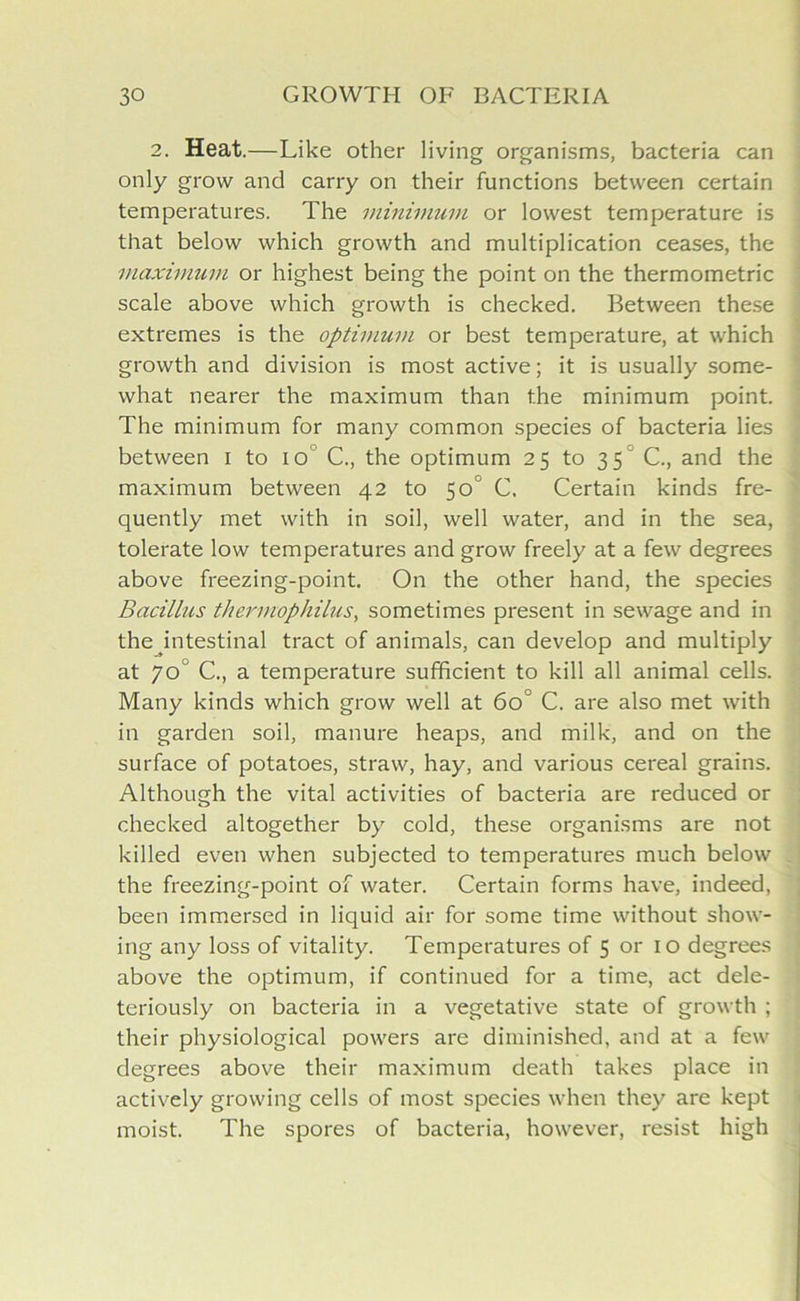 2. Heat.—Like other living organisms, bacteria can only grow and carry on their functions between certain temperatures. The minimum or lowest temperature is that below which growth and multiplication ceases, the maximum or highest being the point on the thermometric scale above which growth is checked. Between these extremes is the optimum or best temperature, at which growth and division is most active; it is usually some- what nearer the maximum than the minimum point. The minimum for many common species of bacteria lies between i to io C., the optimum 25 to 35 C., and the maximum between 42 to 50 C. Certain kinds fre- quently met with in soil, well water, and in the sea, tolerate low temperatures and grow freely at a few degrees above freezing-point. On the other hand, the species Bacillus thermophilus, sometimes present in sewage and in the intestinal tract of animals, can develop and multiply at 70 C., a temperature sufficient to kill all animal cells. Many kinds which grow well at 60' C. are also met with in garden soil, manure heaps, and milk, and on the surface of potatoes, straw, hay, and various cereal grains. Although the vital activities of bacteria are reduced or checked altogether by cold, these organisms are not killed even when subjected to temperatures much below the freezing-point of water. Certain forms have, indeed, been immersed in liquid air for some time without show- ing any loss of vitality. Temperatures of 5 or 10 degrees above the optimum, if continued for a time, act dele- teriously on bacteria in a vegetative state of growth ; their physiological powers are diminished, and at a few degrees above their maximum death takes place in actively growing cells of most species when they are kept moist. The spores of bacteria, however, resist high