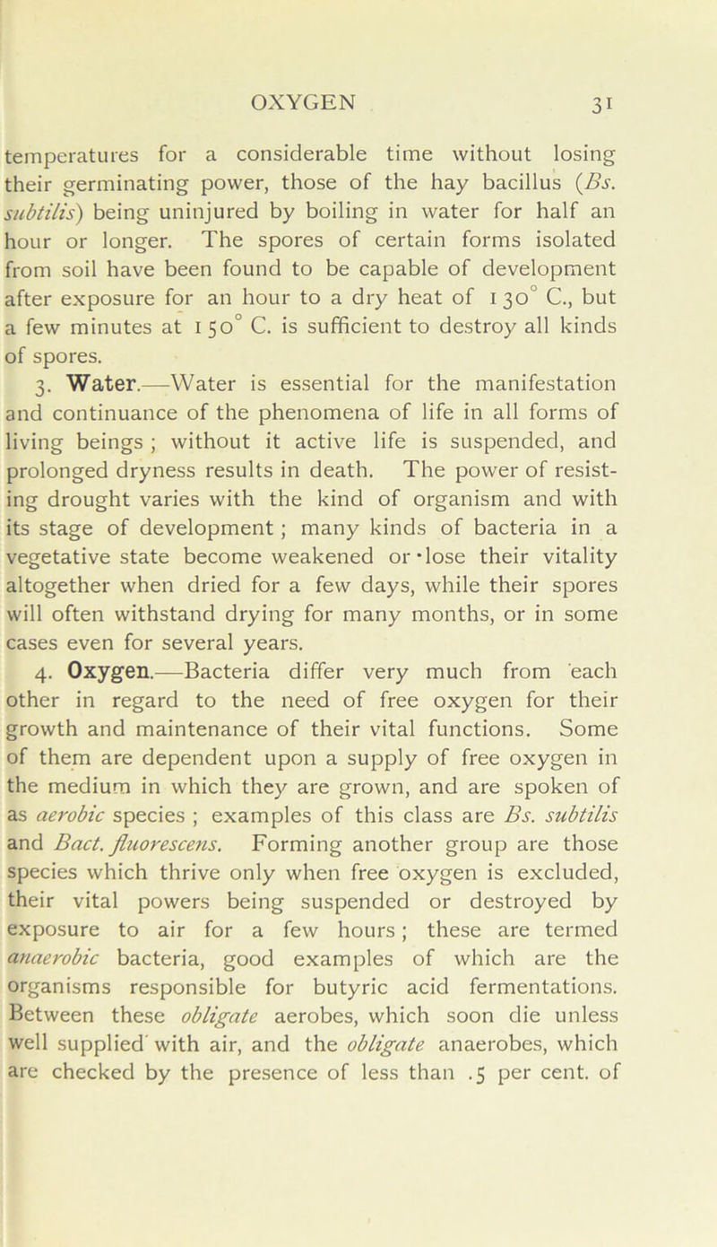 temperatures for a considerable time without losing their germinating power, those of the hay bacillus (Bs. subtilis) being uninjured by boiling in water for half an hour or longer. The spores of certain forms isolated from soil have been found to be capable of development after exposure for an hour to a dry heat of 1 30“ C., but a few minutes at 150° C. is sufficient to destroy all kinds of spores. 3. Water.—Water is essential for the manifestation and continuance of the phenomena of life in all forms of living beings ; without it active life is suspended, and prolonged dryness results in death. The power of resist- ing drought varies with the kind of organism and with its stage of development; many kinds of bacteria in a vegetative state become weakened or dose their vitality altogether when dried for a few days, while their spores will often withstand drying for many months, or in some cases even for several years. 4. Oxygen.—Bacteria differ very much from each other in regard to the need of free oxygen for their growth and maintenance of their vital functions. Some of them are dependent upon a supply of free oxygen in the medium in which they are grown, and are spoken of as aerobic species ; examples of this class are Bs. subtilis and Bad. fluorescens. Forming another group are those species which thrive only when free oxygen is excluded, their vital powers being suspended or destroyed by exposure to air for a few hours; these are termed anaerobic bacteria, good examples of which are the organisms responsible for butyric acid fermentations. Between these obligate aerobes, which soon die unless well supplied' with air, and the obligate anaerobes, which are checked by the presence of less than .5 per cent, of