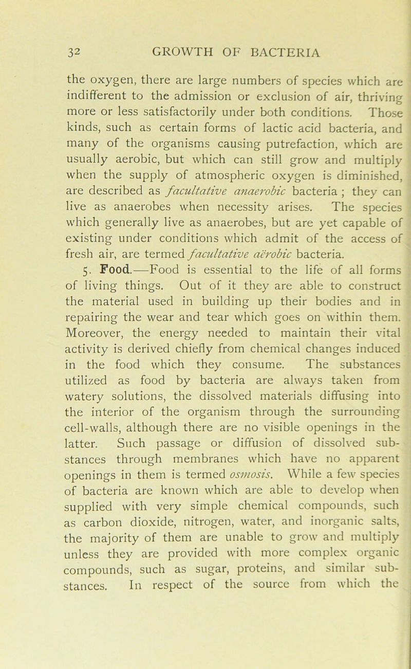 the oxygen, there are large numbers of species which are indifferent to the admission or exclusion of air, thriving more or less satisfactorily under both conditions. Those kinds, such as certain forms of lactic acid bacteria, and many of the organisms causing putrefaction, which are usually aerobic, but which can still grow and multiply when the supply of atmospheric oxygen is diminished, are described as facultative anaerobic bacteria ; they can live as anaerobes when necessity arises. The species which generally live as anaerobes, but are yet capable of existing under conditions which admit of the access of fresh air, are termed facultative aerobic bacteria. 5. Food.—Food is essential to the life of all forms of living things. Out of it they are able to construct the material used in building up their bodies and in repairing the wear and tear which goes on within them. Moreover, the energy needed to maintain their vital activity is derived chiefly from chemical changes induced in the food which they consume. The substances utilized as food by bacteria are always taken from watery solutions, the dissolved materials diffusing into the interior of the organism through the surrounding cell-walls, although there are no visible openings in the latter. Such passage or diffusion of dissolved sub- stances through membranes which have no apparent openings in them is termed osmosis. While a few species of bacteria are known which are able to develop when supplied with very simple chemical compounds, such as carbon dioxide, nitrogen, water, and inorganic salts, the majority of them are unable to grow and multiply unless they are provided with more complex organic compounds, such as sugar, proteins, and similar sub- stances. In respect of the source from which the