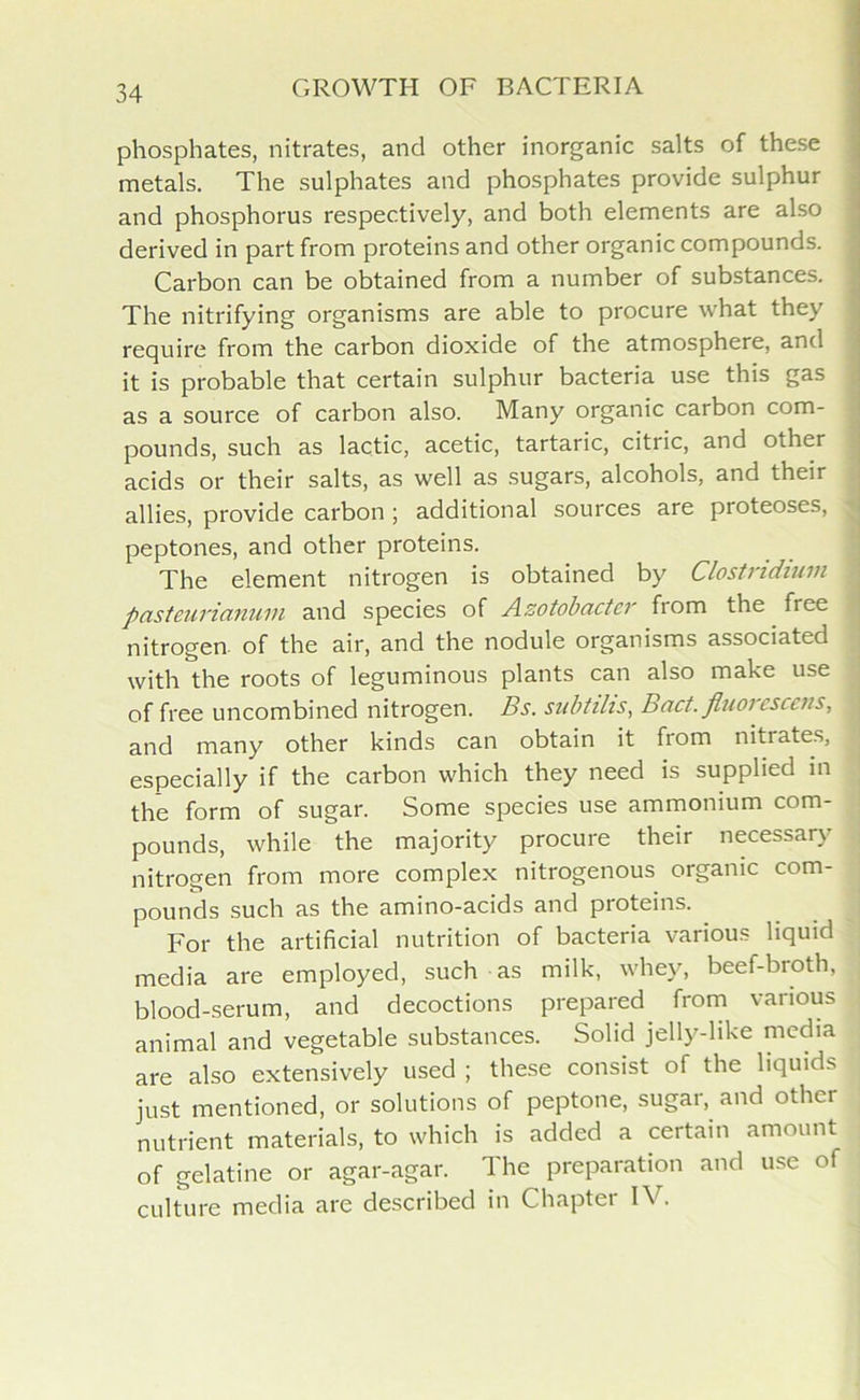 phosphates, nitrates, and other inorganic salts of these metals. The sulphates and phosphates provide sulphur and phosphorus respectively, and both elements are also derived in part from proteins and other organic compounds. Carbon can be obtained from a number of substances. The nitrifying organisms are able to procure what they require from the carbon dioxide of the atmosphere, and it is probable that certain sulphur bacteria use this gas as a source of carbon also. Many organic carbon com- pounds, such as lactic, acetic, tartaric, citric, and other acids or their salts, as well as sugars, alcohols, and their allies, provide carbon ; additional sources are proteoses, peptones, and other proteins. The element nitrogen is obtained by Clostridium pasteurianum and species of Azotobactcr fiom the free nitrogen, of the air, and the nodule organisms associated with the roots of leguminous plants can also make use of free uncombined nitrogen. Bs. subtilis, Bad. fiuorcsccus, and many other kinds can obtain it from nitrates, especially if the carbon which they need is supplied in the form of sugar. Some species use ammonium com- pounds, while the majority procure their necessary nitrogen from more complex nitrogenous organic com- pounds such as the amino-acids and pioteins. For the artificial nutrition of bacteria various liquid media are employed, such as milk, whey, beef-broth, blood-serum, and decoctions prepared from various animal and vegetable substances. Solid jelly-like media are also extensively used ; these consist of the liquids just mentioned, or solutions of peptone, sugar, and other nutrient materials, to which is added a certain amount of gelatine or agar-agar. The preparation and use of culture media are described in Chapter IV.