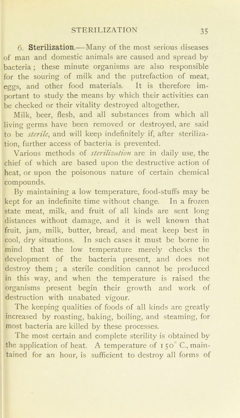 6. Sterilization.—Many of the most serious diseases of man and domestic animals are caused and spread by bacteria; these minute organisms are also responsible for the souring of milk and the putrefaction of meat, eggs, and other food materials. It is therefore im- portant to study the means by which their activities can be checked or their vitality destroyed altogether. Milk, beer, flesh, and all substances from which all living germs have been removed or destroyed, are said to be sterile, and will keep indefinitely if, after steriliza- tion, further access of bacteria is prevented. Various methods of sterilization are in daily use, the chief of which are based upon the destructive action of heat, or upon the poisonous nature of certain chemical compounds. By maintaining a low temperature, food-stuffs may be kept for an indefinite time without change. In a frozen state meat, milk, and fruit of all kinds are sent long distances without damage, and it is well known that fruit, jam, milk, butter, bread, and meat keep best in cool, dry situations. In such cases it must be borne in mind that the low temperature merely checks the development of the bacteria present, and does not destroy them ; a sterile condition cannot be produced in this way, and when the temperature is raised the organisms present begin their growth and work of destruction with unabated vigour. The keeping qualities of foods of all kinds are greatly increased by roasting, baking, boiling, and steaming, for most bacteria are killed by these processes. The most certain and complete sterility is obtained by the application of heat. A temperature of 150 C., main- tained for an hour, is sufficient to destroy all forms of