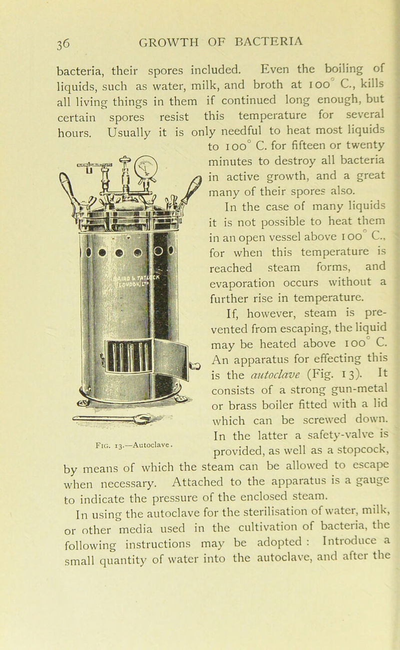 bacteria, their spores included. Even the boiling of liquids, such as water, milk, and broth at ioo C., kills all living things in them if continued long enough, but certain spores resist this temperature for several hours. Usually it is only needful to heat most liquids to ioo° C. for fifteen or twenty minutes to destroy all bacteria in active growth, and a great many of their spores also. In the case of many liquids it is not possible to heat them in an open vessel above I oo C., for when this temperature is reached steam forms, and evaporation occurs without a further rise in temperature. If, however, steam is pre- vented from escaping, the liquid may be heated above ioo C. An apparatus for effecting this is the autoclave (Fig. 13). It consists of a strong gun-metal or brass boiler fitted with a lid which can be screwed down. In the latter a safety-valve is provided, as well as a stopcock, by means of which the steam can be allowed to escape when necessary. Attached to the apparatus is a gauge to indicate the pressure of the enclosed steam. In using the autoclave for the sterilisation of water, milk, or other media used in the cultivation of bacteiia, the following instructions may be adopted : Introduce a small quantity of water into the autoclave, and aftci the Fig. 13.—Autoclave.
