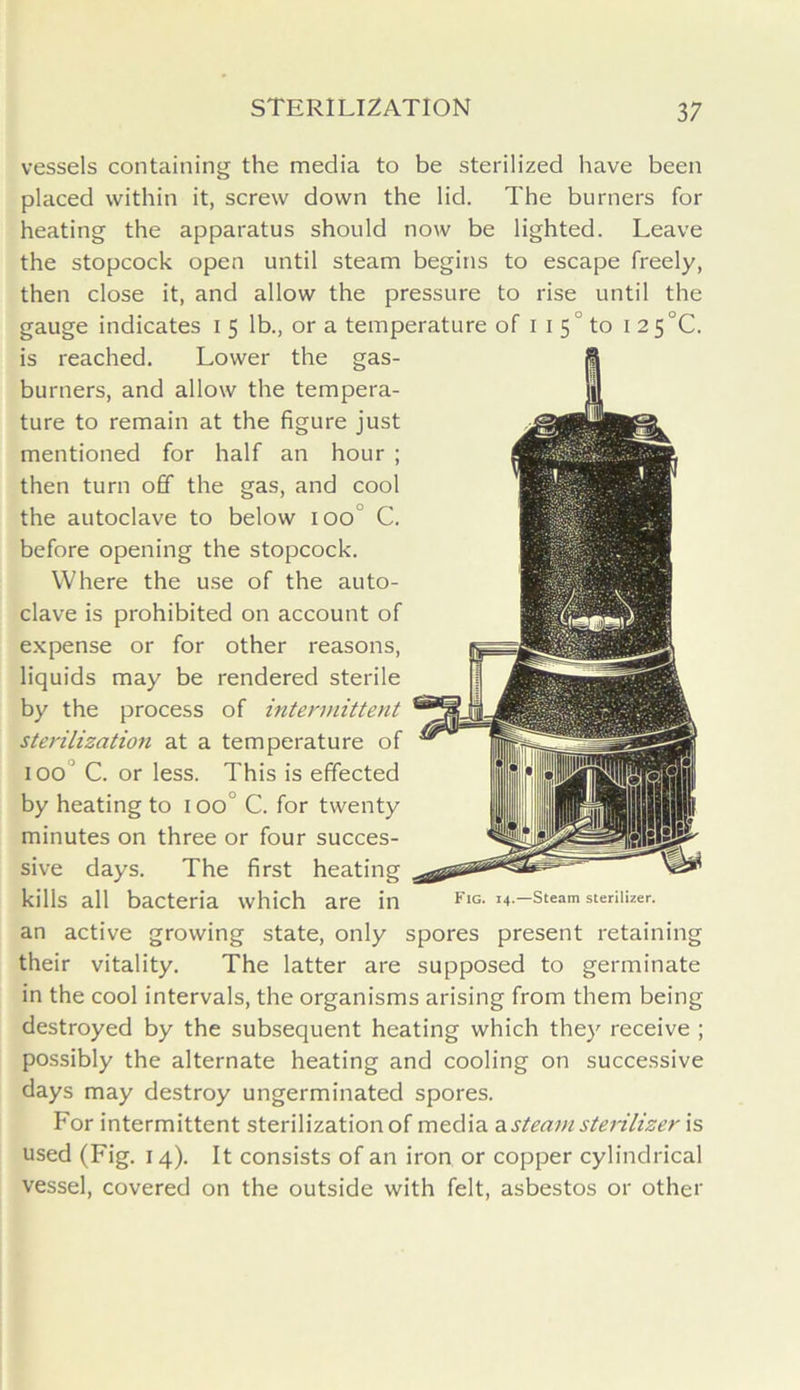 vessels containing the media to be sterilized have been placed within it, screw down the lid. The burners for heating the apparatus should now be lighted. Leave the stopcock open until steam begins to escape freely, then close it, and allow the pressure to rise until the gauge indicates i 5 lb., or a temperature of 1 1 5 to 1 2 5 °C. is reached. Lower the gas- burners, and allow the tempera- ture to remain at the figure just mentioned for half an hour ; then turn off the gas, and cool the autoclave to below 100 C. before opening the stopcock. Where the use of the auto- clave is prohibited on account of expense or for other reasons, liquids may be rendered sterile by the process of intermittent sterilization at a temperature of loo' C. or less. This is effected by heating to 100 ’ C. for twenty minutes on three or four succes- sive days. The first heating an active growing state, only spores present retaining their vitality. The latter are supposed to germinate in the cool intervals, the organisms arising from them being destroyed by the subsequent heating which they receive ; possibly the alternate heating and cooling on successive days may destroy ungerminated spores. For intermittent sterilization of media a steam sterilizer is used (Fig. 14). It consists of an iron or copper cylindrical vessel, covered on the outside with felt, asbestos or other