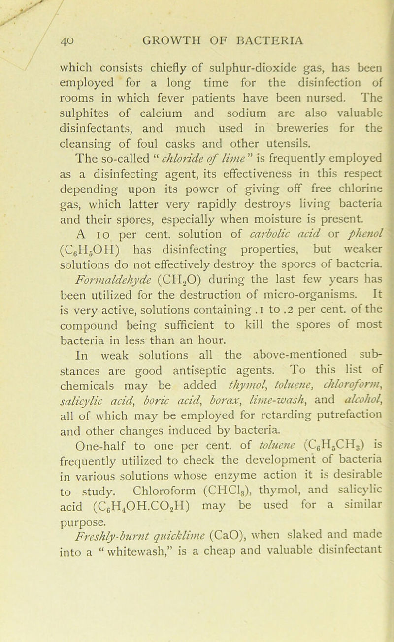 which consists chiefly of sulphur-dioxide gas, has been employed for a long time for the disinfection of rooms in which fever patients have been nursed. The sulphites of calcium and sodium are also valuable disinfectants, and much used in breweries for the cleansing of foul casks and other utensils. The so-called “ chloride of lime ” is frequently employed as a disinfecting agent, its effectiveness in this respect depending upon its power of giving off free chlorine gas, which latter very rapidly destroys living bacteria and their spores, especially when moisture is present. A io per cent, solution of carbolic acid or phenol (CgH5OH) has disinfecting properties, but weaker solutions do not effectively destroy the spores of bacteria. Formaldehyde (CH20) during the last few years has been utilized for the destruction of micro-organisms. It is very active, solutions containing .1 to .2 per cent, of the compound being sufficient to kill the spores of most bacteria in less than an hour. In weak solutions all the above-mentioned sub- stances are good antiseptic agents. To this list of chemicals may be added thymol, toluene, chloroform, salicylic acid, boric acid, borax, lime-wash, and alcohol, all of which may be employed for retarding putrefaction and other changes induced by bacteria. One-half to one per cent, of toluene (C6H5CH3) is frequently utilized to check the development of bacteria in various solutions whose enzyme action it is desirable to study. Chloroform (CHC13), thymol, and salicylic acid (C6H40H.C02H) may be used for a similar purpose. Freshly-burnt quicklime (CaO), when slaked and made into a “ whitewash,” is a cheap and valuable disinfectant