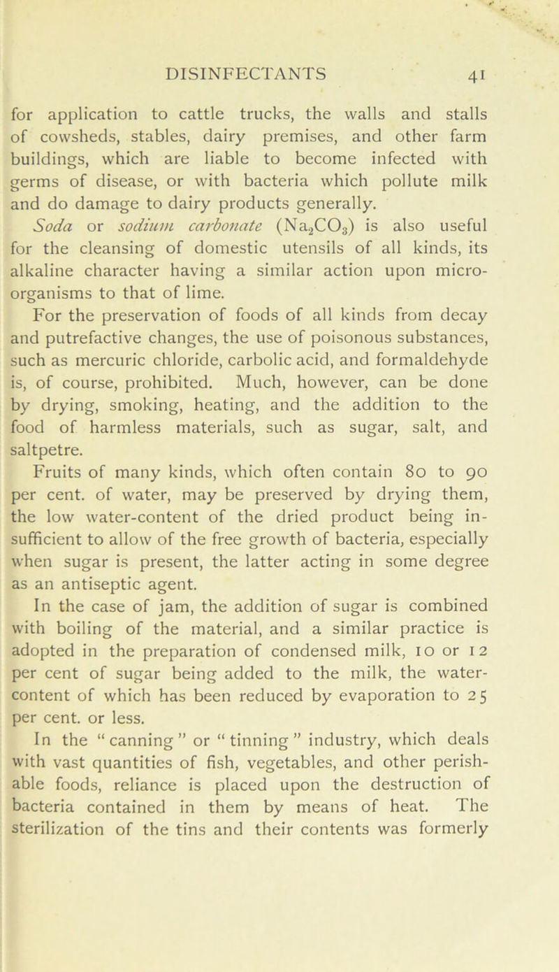 for application to cattle trucks, the walls and stalls of cowsheds, stables, dairy premises, and other farm buildings, which are liable to become infected with germs of disease, or with bacteria which pollute milk and do damage to dairy products generally. Soda or sodium carbonate (Na2C03) is also useful for the cleansing of domestic utensils of all kinds, its alkaline character having a similar action upon micro- organisms to that of lime. For the preservation of foods of all kinds from decay and putrefactive changes, the use of poisonous substances, such as mercuric chloride, carbolic acid, and formaldehyde is, of course, prohibited. Much, however, can be done by drying, smoking, heating, and the addition to the food of harmless materials, such as sugar, salt, and saltpetre. Fruits of many kinds, which often contain 80 to 90 per cent, of water, may be preserved by drying them, the low water-content of the dried product being in- sufficient to allow of the free growth of bacteria, especially when sugar is present, the latter acting in some degree as an antiseptic agent. In the case of jam, the addition of sugar is combined with boiling of the material, and a similar practice is adopted in the preparation of condensed milk, 10 or 12 per cent of sugar being added to the milk, the water- content of which has been reduced by evaporation to 25 per cent, or less. In the “canning” or “tinning” industry, which deals with vast quantities of fish, vegetables, and other perish- able foods, reliance is placed upon the destruction of bacteria contained in them by means of heat. The sterilization of the tins and their contents was formerly