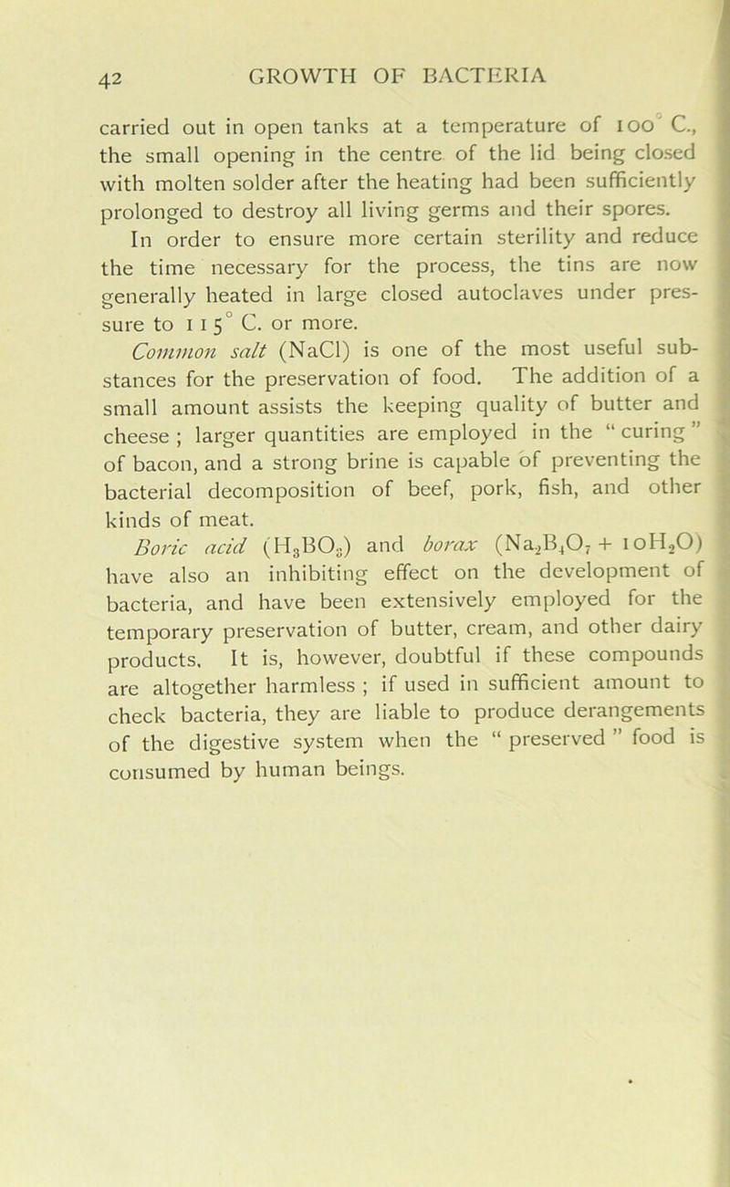 carried out in open tanks at a temperature of ioo' C., the small opening in the centre of the lid being closed with molten solder after the heating had been sufficiently prolonged to destroy all living germs and their spores. In order to ensure more certain sterility and reduce the time necessary for the process, the tins are now generally heated in large closed autoclaves under pres- sure to 11 5 C. or more. Common salt (NaCl) is one of the most useful sub- stances for the preservation of food. The addition of a small amount assists the keeping quality of butter and cheese ; larger quantities are employed in the “ curing ” of bacon, and a strong brine is capable of preventing the bacterial decomposition of beef, pork, fish, and other kinds of meat. Boric acid (H3BOs) and borax (Na.2B407 + ioH.,0) have also an inhibiting effect on the development of bacteria, and have been extensively employed for the temporary preservation of butter, cream, and other dairy products. It is, however, doubtful if these compounds are altogether harmless ; if used in sufficient amount to check bacteria, they are liable to produce derangements of the digestive system when the “ preserved ” food is consumed by human beings.