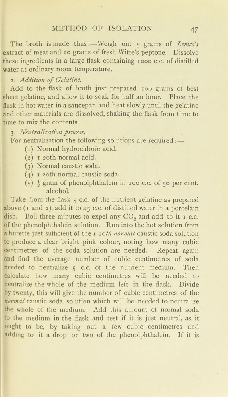 The broth is made thus:—Weigh out 5 grams of Lemco's extract of meat and 10 grams of fresh Witte’s peptone. Dissolve these ingredients in a large flask containing 1000 c.c. of distilled water at ordinary room temperature. 2. Addition of Gelatine. Add to the flask of broth just prepared 100 grams of best sheet gelatine, and allow it to soak for half an hour. Place the flask in hot water in a saucepan and heat slowly until the gelatine and other materials are dissolved, shaking the flask from time to time to mix the contents. 3. Neutralization process. For neutralization the following solutions are required :— (1) Normal hydrochloric acid. (2) i-2oth normal acid. (3) Normal caustic soda. (4) i-2oth normal caustic soda. (5) 2 gram of phenolphthalein in 100 c.c. of 50 per cent. alcohol. Take from the flask 5 c.c. of the nutrient gelatine as prepared above (1 and 2), add it to 45 c.c. of distilled water in a porcelain dish. Boil three minutes to expel any C02 and add to it 1 c.c. of the phenolphthalein solution. Run into the hot solution from a burette just sufficient of the 1-20th normal caustic soda solution to produce a clear bright pink colour, noting how many cubic centimetres of the soda solution are needed. Repeat again and find the average number of cubic centimetres of soda needed to neutralize 5 c.c. of the nutrient medium. Then calculate how many cubic centimetres will be needed to neutralize the whole of the medium left in the flask. Divide by twenty, this will give the number of cubic centimetres of the normal caustic soda solution which will be needed to neutralize the whole of the medium. Add this amount of normal soda to the medium in the flask and test if it is just neutral, as it ought to be, by taking out a few cubic centimetres and adding to it a drop or two of the phenolphthalein. If it is