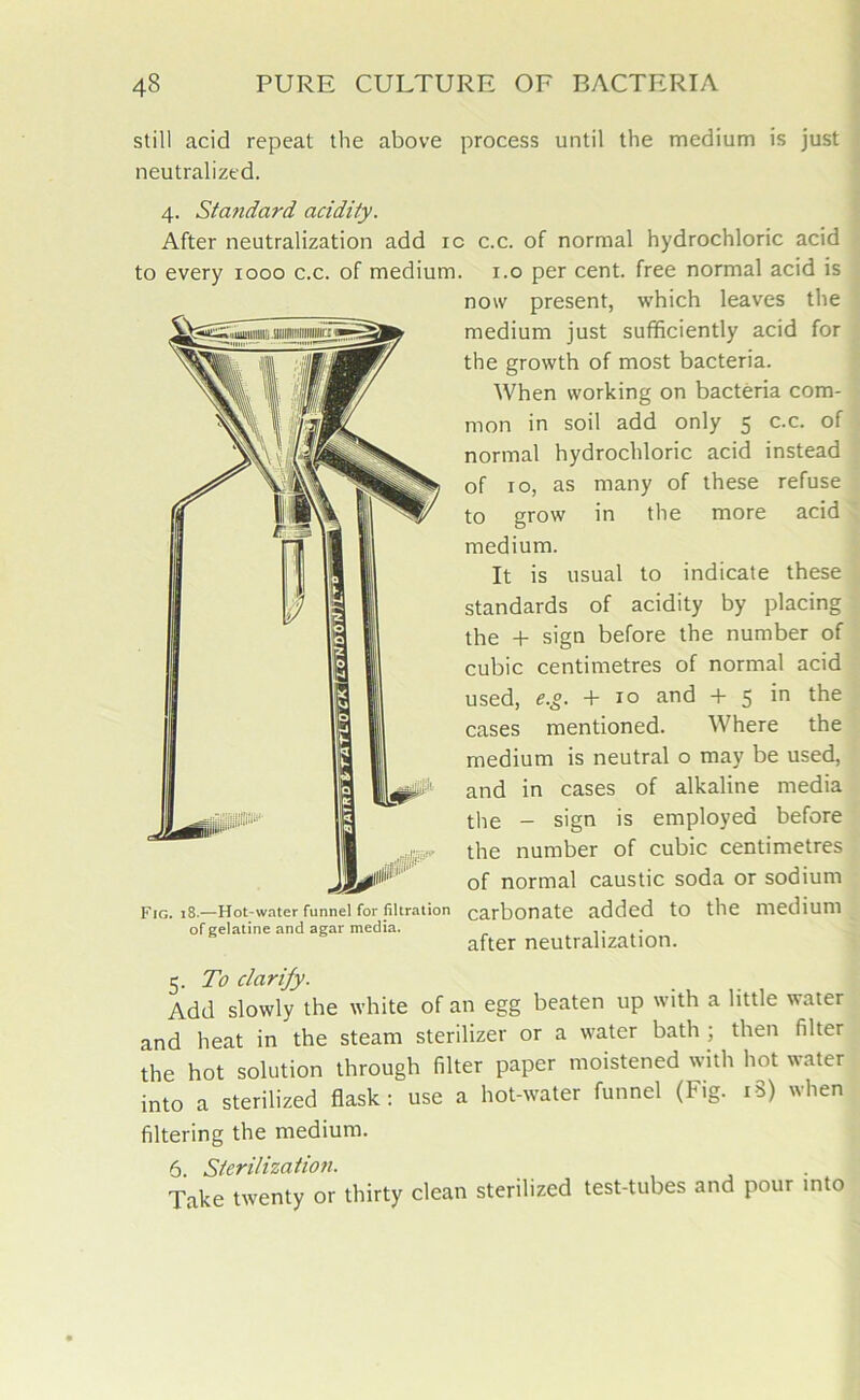 still acid repeat the above process until the medium is just neutralized. 4. Standard acidity. After neutralization add ic c.c. of normal hydrochloric acid to every 1000 c.c. of medium. 1.0 per cent, free normal acid is now present, which leaves the medium just sufficiently acid for the growth of most bacteria. When working on bacteria com- mon in soil add only 5 c.c. of normal hydrochloric acid instead of 10, as many of these refuse to grow in the more acid medium. It is usual to indicate these standards of acidity by placing the + sign before the number of cubic centimetres of normal acid used, e.g. + 10 and + 5 in the cases mentioned. Where the medium is neutral o may be used, and in cases of alkaline media tlie _ sign is employed before the number of cubic centimetres of normal caustic soda or sodium Fig. 18.—Hot-water funnel for filtration carbonate added to the medium of gelatine and agar media. ,. after neutralization. 5. To clarify. Add slowly the white of an egg beaten up with a little water and heat in the steam sterilizer or a water bath ; then filter the hot solution through filter paper moistened with hot water into a sterilized flask: use a hot-water funnel (Fig. 18) when filtering the medium. 6. Sterilization. Take twenty or thirty clean sterilized test-tubes and pour into