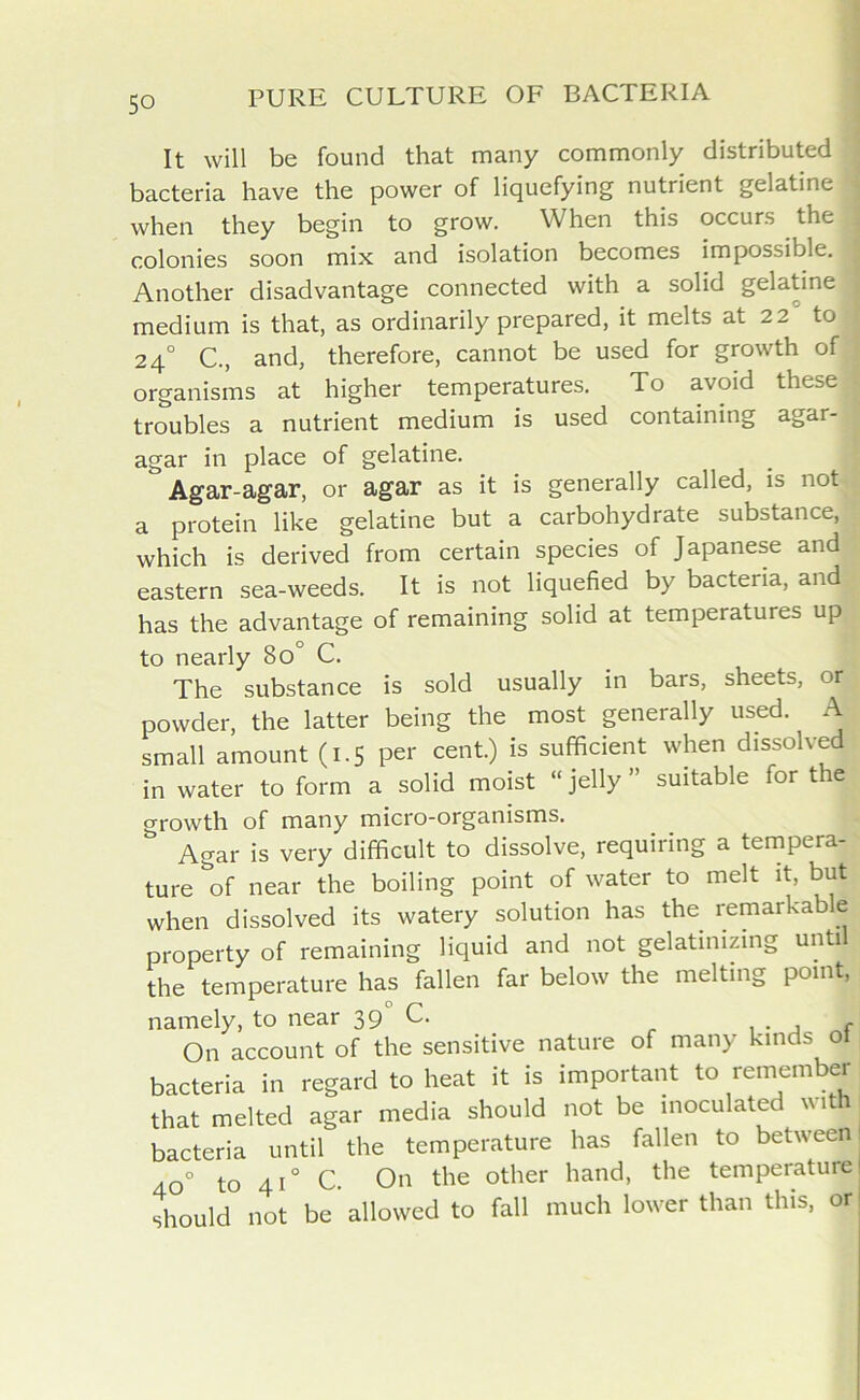 It will be found that many commonly distributed bacteria have the power of liquefying nutrient gelatine when they begin to grow. When this occurs the : colonies soon mix and isolation becomes impossible. ! Another disadvantage connected with a solid gelatine medium is that, as ordinarily prepared, it melts at 22 to 2 4° C., and, therefore, cannot be used for growth of ; organisms at higher temperatures. To avoid these 1 troubles a nutrient medium is used containing agar- agar in place of gelatine. Agar-agar, or agar as it is generally called, is not a protein like gelatine but a carbohydrate substance, which is derived from certain species of Japanese and eastern sea-weeds. It is not liquefied by bacteria, and has the advantage of remaining solid at temperatures up to nearly 8oc C. The substance is sold usually in bars, sheets, or j powder, the latter being the most generally used. A small amount (1.5 per cent.) is sufficient when dissolved in water to form a solid moist “ jelly ” suitable for the growth of many micro-organisms. Agar is very difficult to dissolve, requiring a tempera- ture of near the boiling point of water to melt it, but when dissolved its watery solution has the remarkable property of remaining liquid and not gelatinizing until the temperature has fallen far below the melting point, namely, to near 39 C. f On account of the sensitive nature of many kinds ot bacteria in regard to heat it is important to remember that melted agar media should not be inoculated with bacteria until the temperature has fallen to between 40° to 410 c. On the other hand, the temperature should not be allowed to fall much lower than this, or