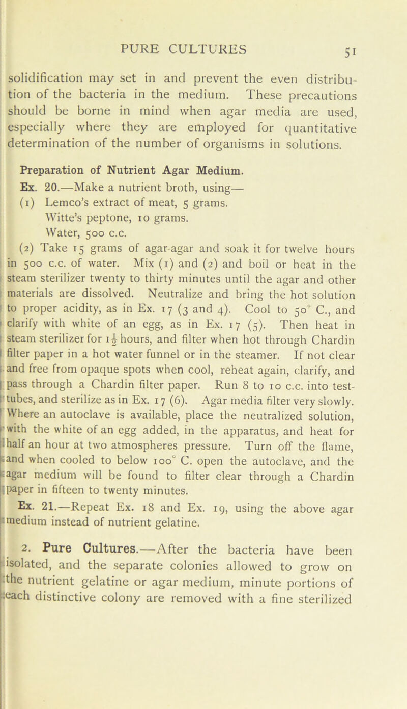 solidification may set in and prevent the even distribu- tion of the bacteria in the medium. These precautions should be borne in mind when agar media are used, especially where they are employed for quantitative determination of the number of organisms in solutions. Preparation of Nutrient Agar Medium. Ex. 20.—Make a nutrient broth, using— (1) Lemco’s extract of meat, 5 grams. Witte’s peptone, 10 grams. Water, 500 c.c. (2) Take 15 grams of agar-agar and soak it for twelve hours in 500 c.c. of water. Mix (1) and (2) and boil or heat in the steam sterilizer twenty to thirty minutes until the agar and other materials are dissolved. Neutralize and bring the hot solution to proper acidity, as in Ex. 17 (3 and 4). Cool to 50° C., and ' clarify with white of an egg, as in Ex. 17 (5). Then heat in i steam sterilizer for 1^ hours, and filter when hot through Chardin filter paper in a hot water funnel or in the steamer. If not clear and free from opaque spots when cool, reheat again, clarify, and [ pass through a Chardin filter paper. Run 8 to 10 c.c. into test- I'tubes, and sterilize as in Ex. 17(6). Agar media filter very slowly. 1 VVhere an autoclave is available, place the neutralized solution, r with the white of an egg added, in the apparatus, and heat for ! half an hour at two atmospheres pressure. Turn off the flame, ;and when cooled to below iooJ C. open the autoclave, and the fiagar medium will be found to filter clear through a Chardin u paper in fifteen to twenty minutes. Ex. 21.—Repeat Ex. 18 and Ex. 19, using the above agar ^medium instead of nutrient gelatine. 2. Pure Cultures.—After the bacteria have been isolated, and the separate colonies allowed to grow on :the nutrient gelatine or agar medium, minute portions of leach distinctive colony are removed with a fine sterilized