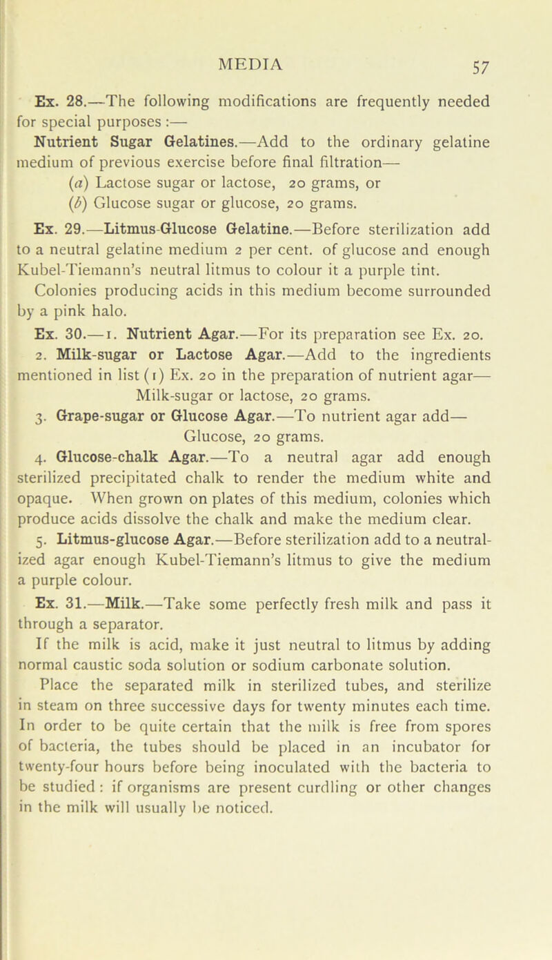 Ex. 28.—The following modifications are frequently needed for special purposes :— Nutrient Sugar Gelatines.—Add to the ordinary gelatine medium of previous exercise before final filtration— (a) Lactose sugar or lactose, 20 grams, or (b) Glucose sugar or glucose, 20 grams. Ex. 29.-—Litmus-Glucose Gelatine.—Before sterilization add to a neutral gelatine medium 2 per cent, of glucose and enough Kubel-Tiemann’s neutral litmus to colour it a purple tint. Colonies producing acids in this medium become surrounded by a pink halo. Ex. 30.—1. Nutrient Agar.-—-For its preparation see Ex. 20. 2. Milk-sugar or Lactose Agar.—Add to the ingredients mentioned in list (1) Ex. 20 in the preparation of nutrient agar— Milk-sugar or lactose, 20 grams. 3. Grape-sugar or Glucose Agar.—To nutrient agar add— Glucose, 20 grams. 4. Glucose-chalk Agar.—To a neutral agar add enough sterilized precipitated chalk to render the medium white and opaque. When grown on plates of this medium, colonies which produce acids dissolve the chalk and make the medium clear. 5. Litmus-glucose Agar.—Before sterilization add to a neutral- ized agar enough Kubel-Tiemann’s litmus to give the medium a purple colour. Ex. 31.—Milk.—Take some perfectly fresh milk and pass it through a separator. If the milk is acid, make it just neutral to litmus by adding normal caustic soda solution or sodium carbonate solution. Place the separated milk in sterilized tubes, and sterilize in steam on three successive days for twenty minutes each time. In order to be quite certain that the milk is free from spores of bacteria, the tubes should be placed in an incubator for twenty-four hours before being inoculated with the bacteria to be studied: if organisms are present curdling or other changes in the milk will usually be noticed.