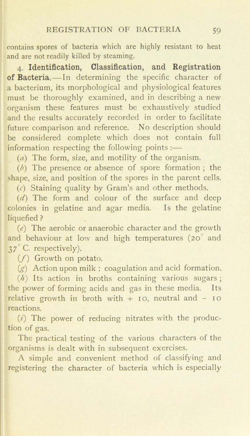 contains spores of bacteria which are highly resistant to heat and are not readily killed by steaming. 4. Identification, Classification, and Registration of Bacteria.—In determining the specific character of a bacterium, its morphological and physiological features must be thoroughly examined, and in describing a new organism these features must be exhaustively studied and the results accurately recorded in order to facilitate future comparison and reference. No description should be considered complete which does not contain full information respecting the following points :— (a) The form, size, and motility of the organism. (/;) The presence or absence of spore formation ; the shape, size, and position of the spores in the parent cells. (c) Staining quality by Gram’s and other methods. (1d) The form and colour of the surface and deep colonies in gelatine and agar media. Is the gelatine liquefied ? (e) The aerobic or anaerobic character and the growth and behaviour at low and high temperatures (20 and 37 C. respectively). (/) Growth on potato. (g) Action upon milk : coagulation and acid formation. (.h) Its action in broths containing various sugars; the power of forming acids and gas in these media. Its relative growth in broth with + 10, neutral and - 10 reactions. (2) The power of reducing nitrates with the produc- tion of gas. The practical testing of the various characters of the organisms is dealt with in subsequent exercises. A simple and convenient method of classifying and registering the character of bacteria which is especially