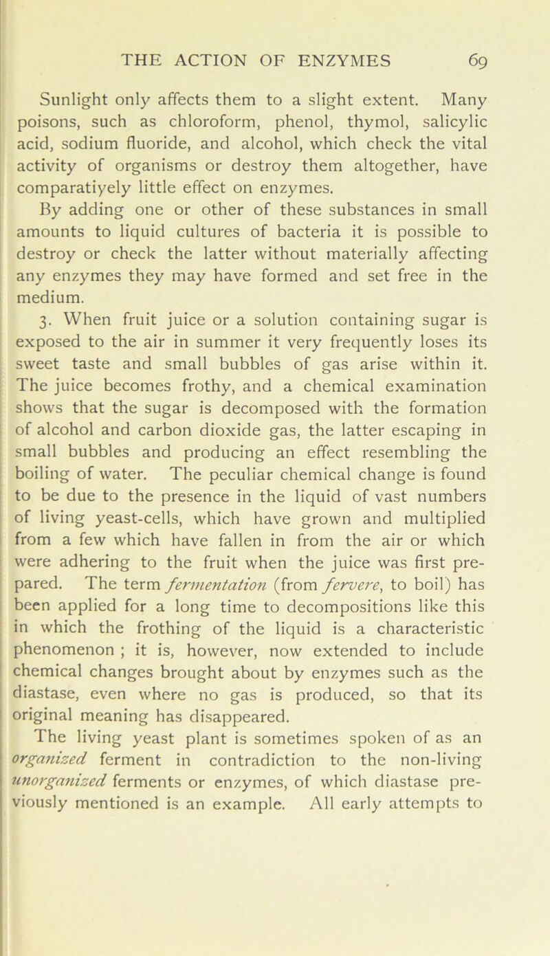 Sunlight only affects them to a slight extent. Many poisons, such as chloroform, phenol, thymol, salicylic acid, sodium fluoride, and alcohol, which check the vital activity of organisms or destroy them altogether, have comparatiyely little effect on enzymes. By adding one or other of these substances in small amounts to liquid cultures of bacteria it is possible to destroy or check the latter without materially affecting any enzymes they may have formed and set free in the medium. 3. When fruit juice or a solution containing sugar is exposed to the air in summer it very frequently loses its sweet taste and small bubbles of gas arise within it. The juice becomes frothy, and a chemical examination shows that the sugar is decomposed with the formation of alcohol and carbon dioxide gas, the latter escaping in small bubbles and producing an effect resembling the boiling of water. The peculiar chemical change is found to be due to the presence in the liquid of vast numbers of living yeast-cells, which have grown and multiplied from a few which have fallen in from the air or which were adhering to the fruit when the juice was first pre- pared. The term fermentation (from fervere, to boil) has been applied for a long time to decompositions like this in which the frothing of the liquid is a characteristic phenomenon ; it is, however, now extended to include chemical changes brought about by enzymes such as the diastase, even where no gas is produced, so that its original meaning has disappeared. The living yeast plant is sometimes spoken of as an organized ferment in contradiction to the non-living unorganized ferments or enzymes, of which diastase pre- viously mentioned is an example. All early attempts to