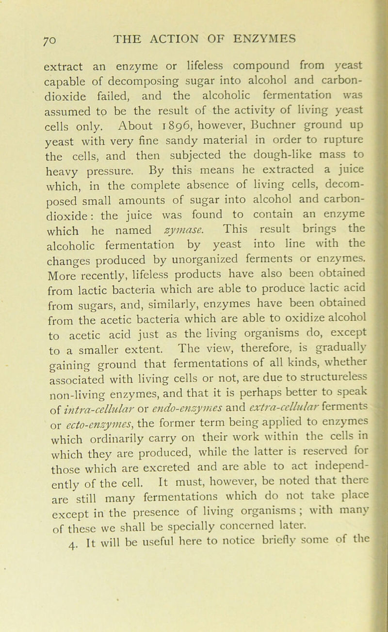extract an enzyme or lifeless compound from yeast capable of decomposing sugar into alcohol and carbon- dioxide failed, and the alcoholic fermentation was assumed to be the result of the activity of living yeast cells only. About 1896, however, Buchner ground up yeast with very fine sandy material in order to rupture the cells, and then subjected the dough-like mass to heavy pressure. By this means he extracted a juice which, in the complete absence of living cells, decom- posed small amounts of sugar into alcohol and carbon- dioxide : the juice was found to contain an enzyme which he named zymase. This result brings the alcoholic fermentation by yeast into line with the changes produced by unorganized ferments or enzymes. More recently, lifeless products have also been obtained from lactic bacteria which are able to produce lactic acid from sugars, and, similarly, enzymes have been obtained from the acetic bacteria which are able to oxidize alcohol to acetic acid just as the living organisms do, except to a smaller extent. The view, therefore, is gradually gaining ground that fermentations of all kinds, whether associated with living cells or not, are due to structureless non-living enzymes, and that it is perhaps better to speak of intra-cellular or endo-enzymes and extra-cellular ferments or ecto-enzymes, the former term being applied to enzymes which ordinarily carry on their work within the cells in which they are produced, while the latter is reserved for those which are excreted and are able to act independ- ently of the cell. It must, however, be noted that there are still many fermentations which do not take place except in the presence of living organisms ; with many of these we shall be specially concerned later. 4. It will be useful here to notice briefly some of the