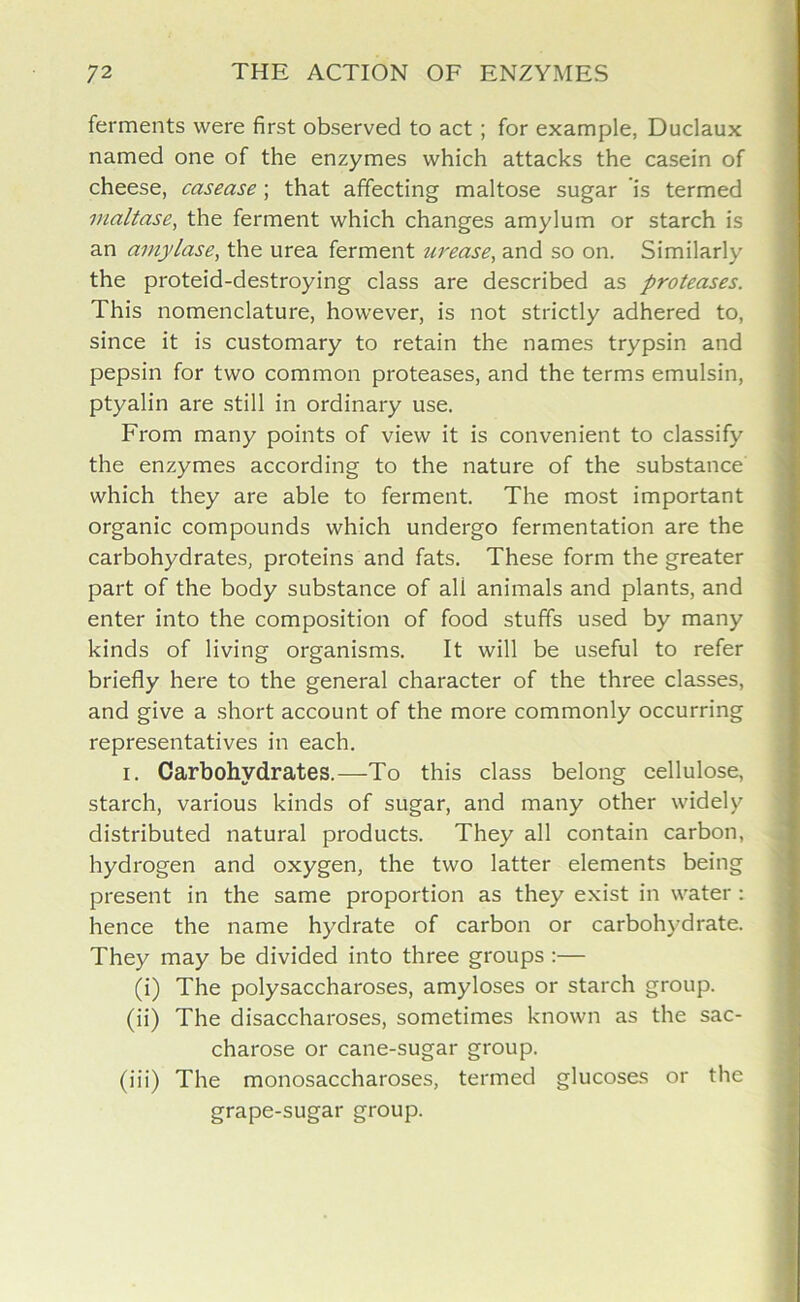 ferments were first observed to act ; for example, Duclaux named one of the enzymes which attacks the casein of cheese, casease; that affecting maltose sugar is termed maltase, the ferment which changes amylum or starch is an amylase, the urea ferment urease, and so on. Similarly the proteid-destroying class are described as proteases. This nomenclature, however, is not strictly adhered to, since it is customary to retain the names trypsin and pepsin for two common proteases, and the terms emulsin, ptyalin are still in ordinary use. From many points of view it is convenient to classify the enzymes according to the nature of the substance which they are able to ferment. The most important organic compounds which undergo fermentation are the carbohydrates, proteins and fats. These form the greater part of the body substance of ali animals and plants, and enter into the composition of food stuffs used by many kinds of living organisms. It will be useful to refer briefly here to the general character of the three classes, and give a short account of the more commonly occurring representatives in each. i. Carbohydrates.—To this class belong cellulose, starch, various kinds of sugar, and many other widely distributed natural products. They all contain carbon, hydrogen and oxygen, the two latter elements being present in the same proportion as they exist in water : hence the name hydrate of carbon or carbohydrate. They may be divided into three groups :— (i) The polysaccharoses, amyloses or starch group. (ii) The disaccharoses, sometimes known as the sac- charose or cane-sugar group. (iii) The monosaccharoses, termed glucoses or the grape-sugar group.