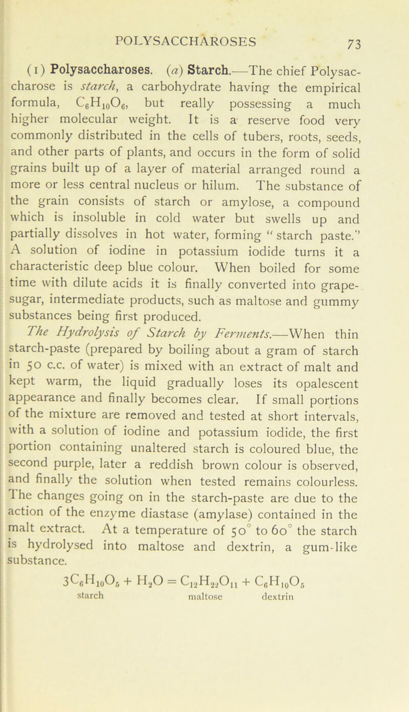 (i) Polysaccharoses, (a) Starch.—The chief Polysac- charose is starch, a carbohydrate having the empirical formula, C6H10O6, but really possessing a much higher molecular weight. It is a reserve food very commonly distributed in the cells of tubers, roots, seeds, and other parts of plants, and occurs in the form of solid grains built up of a layer of material arranged round a more or less central nucleus or hilum. The substance of the grain consists of starch or amylose, a compound which is insoluble in cold water but swells up and partially dissolves in hot water, forming “ starch paste.’’ A solution of iodine in potassium iodide turns it a characteristic deep blue colour. When boiled for some time with dilute acids it is finally converted into grape- sugar, intermediate products, such as maltose and gummy substances being first produced. The Hydrolysis of Starch by Ferments.—When thin starch-paste (prepared by boiling about a gram of starch in 50 c.c. of water) is mixed with an extract of malt and kept warm, the liquid gradually loses its opalescent appearance and finally becomes clear. If small portions of the mixture are removed and tested at short intervals, with a solution of iodine and potassium iodide, the first portion containing unaltered starch is coloured blue, the second purple, later a reddish brown colour is observed, and finally the solution when tested remains colourless. 1 he changes going on in the starch-paste are due to the action of the enzyme diastase (amylase) contained in the malt extract. At a temperature of 50 to 60 the starch is hydrolysed into maltose and dextrin, a gum-like substance. 3C6H10O6 + H20 = C12H22Ou + C6H10O5 starch maltose dextrin