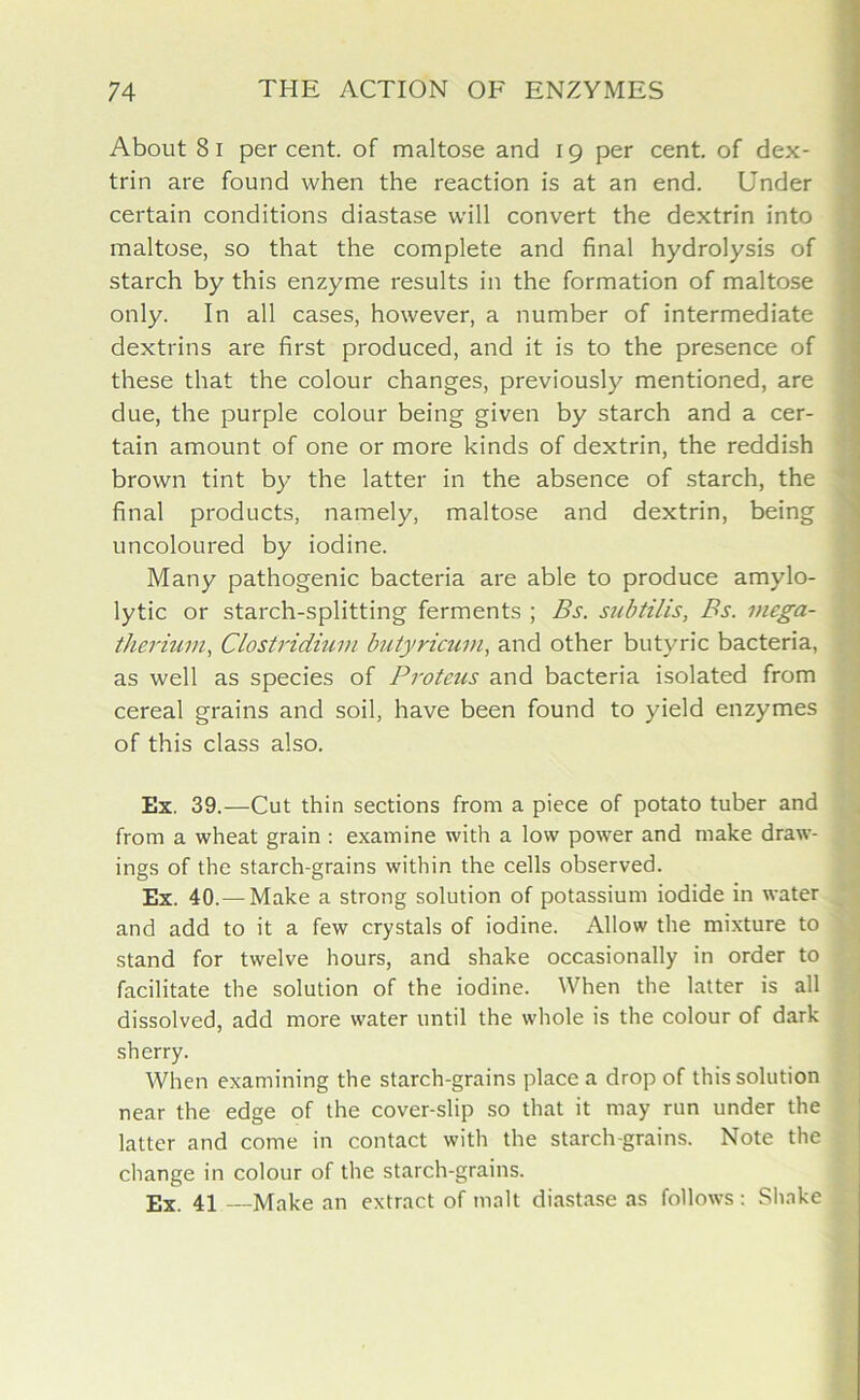 About 8 i percent, of maltose and 19 per cent, of dex- trin are found when the reaction is at an end. Under certain conditions diastase will convert the dextrin into maltose, so that the complete and final hydrolysis of starch by this enzyme results in the formation of maltose only. In all cases, however, a number of intermediate dextrins are first produced, and it is to the presence of these that the colour changes, previously mentioned, are due, the purple colour being given by starch and a cer- tain amount of one or more kinds of dextrin, the reddish brown tint by the latter in the absence of starch, the final products, namely, maltose and dextrin, being uncoloured by iodine. Many pathogenic bacteria are able to produce amylo- lytic or starch-splitting ferments ; Bs. subtilis, Bs. mega- therium, Clostridium butyricum, and other butyric bacteria, as well as species of Proteus and bacteria isolated from cereal grains and soil, have been found to yield enzymes of this class also. Ex. 39.—Cut thin sections from a piece of potato tuber and from a wheat grain : examine with a low power and make draw- ings of the starch-grains within the cells observed. Ex. 40.— Make a strong solution of potassium iodide in water and add to it a few crystals of iodine. Allow the mixture to stand for twelve hours, and shake occasionally in order to facilitate the solution of the iodine. When the latter is all dissolved, add more water until the whole is the colour of dark sherry. When examining the starch-grains place a drop of this solution near the edge of the cover-slip so that it may run under the latter and come in contact with the starch-grains. Note the change in colour of the starch-grains. Ex. 41 —Make an extract of malt diastase as follows: Shake