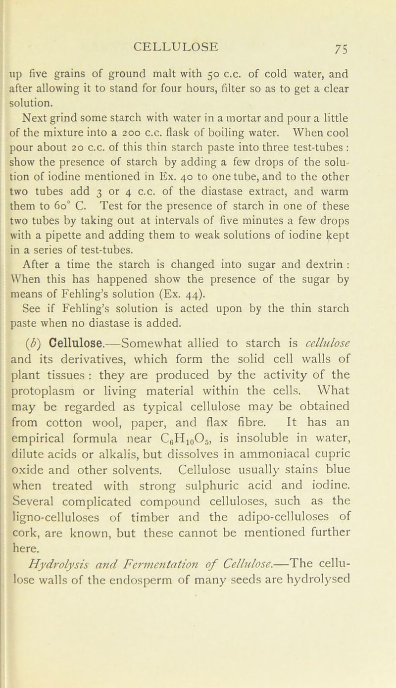 CELLULOSE up five grains of ground malt with 50 c.c. of cold water, and after allowing it to stand for four hours, filter so as to get a clear solution. Next grind some starch with water in a mortar and pour a little of the mixture into a 200 c.c. flask of boiling water. When cool pour about 20 c.c. of this thin starch paste into three test-tubes : show the presence of starch by adding a few drops of the solu- tion of iodine mentioned in Ex. 40 to one tube, and to the other two tubes add 3 or 4 c.c. of the diastase extract, and warm them to 6o° C. Test for the presence of starch in one of these two tubes by taking out at intervals of five minutes a few drops with a pipette and adding them to weak solutions of iodine kept in a series of test-tubes. After a time the starch is changed into sugar and dextrin : When this has happened show the presence of the sugar by means of Fehling’s solution (Ex. 44). See if Fehling’s solution is acted upon by the thin starch paste when no diastase is added. (,b) Cellulose.—Somewhat allied to starch is cellulose and its derivatives, which form the solid cell walls of plant tissues : they are produced by the activity of the protoplasm or living material within the cells. What may be regarded as typical cellulose may be obtained from cotton wool, paper, and flax fibre. It has an empirical formula near C6Hi0O5, is insoluble in water, dilute acids or alkalis, but dissolves in ammoniacal cupric oxide and other solvents. Cellulose usually stains blue when treated with strong sulphuric acid and iodine. Several complicated compound celluloses, such as the ligno-celluloses of timber and the adipo-celluloses of cork, are known, but these cannot be mentioned further here. Hydrolysis and Fermentation of Cellulose.—The cellu- lose walls of the endosperm of many seeds are hydrolysed