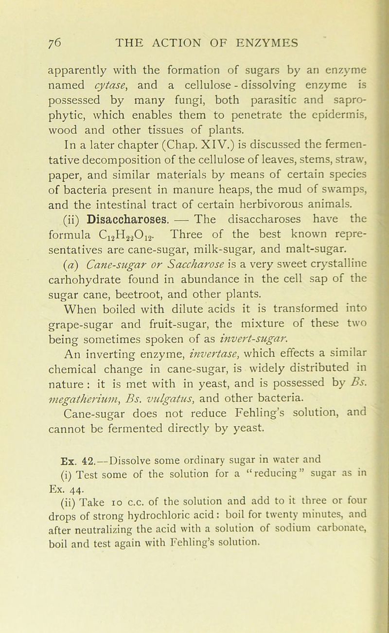 apparently with the formation of sugars by an enzyme named cytase, and a cellulose - dissolving enzyme is possessed by many fungi, both parasitic and sapro- phytic, which enables them to penetrate the epidermis, wood and other tissues of plants. In a later chapter (Chap. XIV.) is discussed the fermen- tative decomposition of the cellulose of leaves, stems, straw, paper, and similar materials by means of certain species of bacteria present in manure heaps, the mud of swamps, and the intestinal tract of certain herbivorous animals. (ii) Disaccharoses. — The disaccharoses have the formula C12H22012. Three of the best known repre- sentatives are cane-sugar, milk-sugar, and malt-sugar. (a) Cane-sugar or Saccharose is a very sweet crystalline carhohydrate found in abundance in the cell sap of the sugar cane, beetroot, and other plants. When boiled with dilute acids it is transformed into grape-sugar and fruit-sugar, the mixture of these two being sometimes spoken of as invert-sugar. An inverting enzyme, invert as e, which effects a similar chemical change in cane-sugar, is widely distributed in nature : it is met with in yeast, and is possessed by Bs. megatherium, Bs. vulgatus, and other bacteria. Cane-sugar does not reduce Fehling’s solution, and cannot be fermented directly by yeast. Ex. 42.— Dissolve some ordinary sugar in water and (i) Test some of the solution for a “reducing” sugar as in Ex. 44. (ii) Take 10 c.c. of the solution and add to it three or four drops of strong hydrochloric acid : boil for twenty minutes, and after neutralizing the acid with a solution of sodium carbonate, boil and test again with Fehling’s solution.