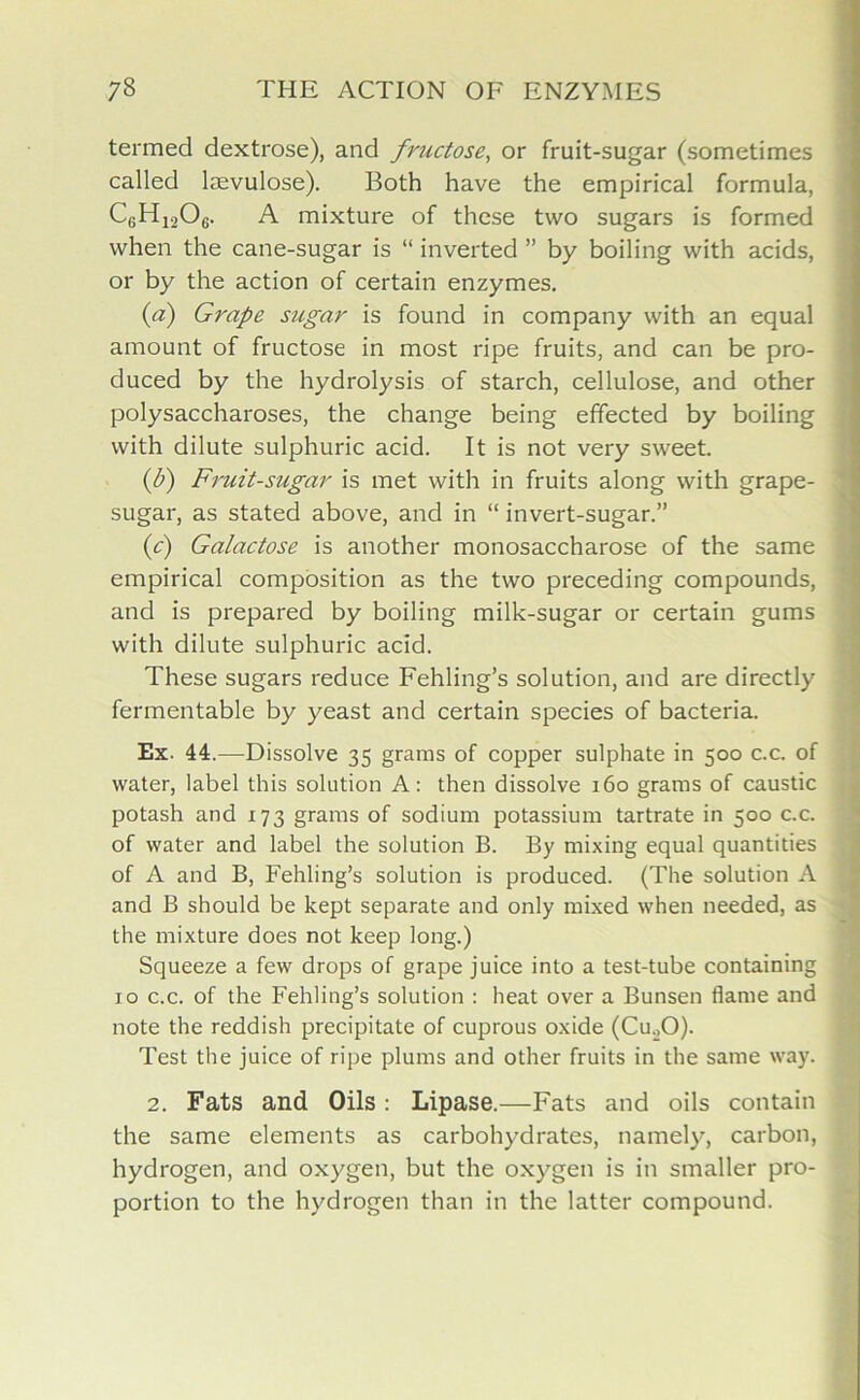 termed dextrose), and fructose, or fruit-sugar (sometimes called lrevulose). Both have the empirical formula, C6H1206. A mixture of these two sugars is formed when the cane-sugar is “ inverted ” by boiling with acids, or by the action of certain enzymes. {a) Grape sugar is found in company with an equal amount of fructose in most ripe fruits, and can be pro- duced by the hydrolysis of starch, cellulose, and other polysaccharoses, the change being effected by boiling with dilute sulphuric acid. It is not very sweet. (b) Fruit-sugar is met with in fruits along with grape- sugar, as stated above, and in “ invert-sugar.” (c) Galactose is another monosaccharose of the same empirical composition as the two preceding compounds, and is prepared by boiling milk-sugar or certain gums with dilute sulphuric acid. These sugars reduce Fehling’s solution, and are directly fermentable by yeast and certain species of bacteria. Ex. 44.—Dissolve 35 grams of copper sulphate in 500 c.c. of water, label this solution A: then dissolve 160 grams of caustic potash and 173 grams of sodium potassium tartrate in 500 c.c. of water and label the solution B. By mixing equal quantities of A and B, Fehling’s solution is produced. (The solution A and B should be kept separate and only mixed when needed, as the mixture does not keep long.) Squeeze a few drops of grape juice into a test-tube containing 10 c.c. of the Fehling’s solution : heat over a Bunsen flame and note the reddish precipitate of cuprous oxide (Cu.,0). Test the juice of ripe plums and other fruits in the same way. 2. Fats and Oils : Lipase.—Fats and oils contain the same elements as carbohydrates, namely, carbon, hydrogen, and oxygen, but the oxygen is in smaller pro- portion to the hydrogen than in the latter compound.