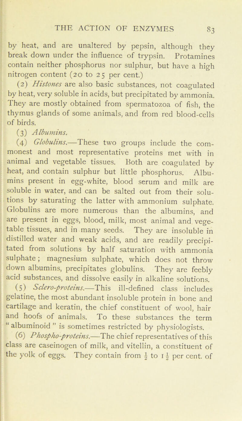 §3 by heat, and are unaltered by pepsin, although they break down under the influence of trypsin. Protamines contain neither phosphorus nor sulphur, but have a high nitrogen content (20 to 25 per cent.) (2) Histones are also basic substances, not coagulated by heat, very soluble in acids, but precipitated by ammonia. They are mostly obtained from spermatozoa of fish, the thymus glands of some animals, and from red blood-cells of birds. (3) Albumins. (4) Globulins.—These two groups include the com- monest and most representative proteins met with in animal and vegetable tissues. Both are coagulated by heat, and contain sulphur but little phosphorus. Albu- mins present in egg-white, blood serum and milk are soluble in water, and can be salted out from their solu- tions by saturating the latter with ammonium sulphate. Globulins are more numerous than the albumins, and are present in eggs, blood, milk, most animal and vege- table tissues, and in many seeds. They are insoluble in distilled water and weak acids, and are readily precipi- tated from solutions by half saturation with ammonia sulphate; magnesium sulphate, which does not throw down albumins, precipitates globulins. They are feebly acid substances, and dissolve easily in alkaline solutions. (5) Sclero-proteins.—This ill-defined class includes gelatine, the most abundant insoluble protein in bone and cartilage and keratin, the chief constituent of wool, hair and hoofs of animals. To these substances the term “ albuminoid ” is sometimes restricted by physiologists. (6) Phospho-proteins.—The chief representatives of this class are caseinogen of milk, and vitellin, a constituent of the yolk of eggs. They contain from \ to 1 £ per cent, of