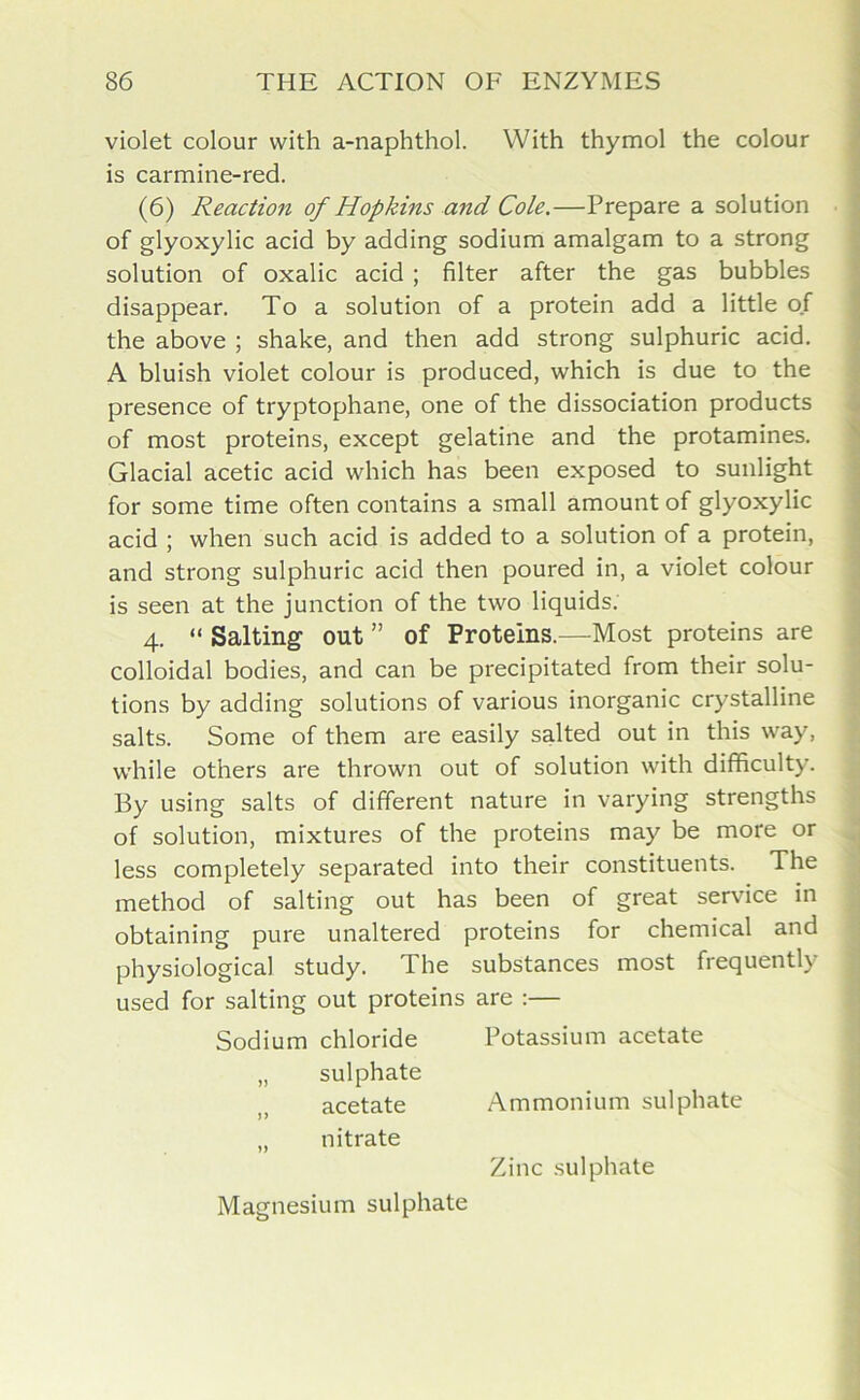 violet colour with a-naphthol. With thymol the colour is carmine-red. (6) Reaction of Hopkins and Cole.—Prepare a solution of glyoxylic acid by adding sodium amalgam to a strong solution of oxalic acid ; filter after the gas bubbles disappear. To a solution of a protein add a little of the above ; shake, and then add strong sulphuric acid. A bluish violet colour is produced, which is due to the presence of tryptophane, one of the dissociation products of most proteins, except gelatine and the protamines. Glacial acetic acid which has been exposed to sunlight for some time often contains a small amount of glyoxylic acid ; when such acid is added to a solution of a protein, and strong sulphuric acid then poured in, a violet colour is seen at the junction of the two liquids. 4. “ Salting out ” of Proteins.—Most proteins are colloidal bodies, and can be precipitated from their solu- tions by adding solutions of various inorganic crystalline salts. Some of them are easily salted out in this way, while others are thrown out of solution with difficulty. By using salts of different nature in varying strengths of solution, mixtures of the proteins may be more or less completely separated into their constituents. The method of salting out has been of great service in obtaining pure unaltered proteins for chemical and physiological study. The substances most frequently used for salting out proteins are :— Sodium chloride Potassium acetate „ sulphate acetate Ammonium sulphate „ nitrate Zinc sulphate Magnesium sulphate