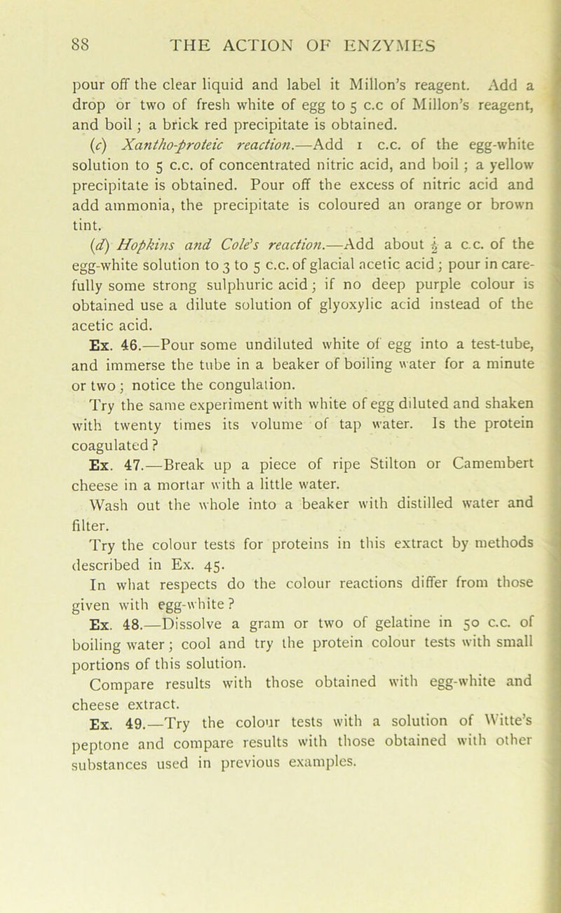 pour off the clear liquid and label it Millon’s reagent. Add a drop or two of fresh white of egg to 5 c.c of Millon’s reagent, and boil; a brick red precipitate is obtained. (c) Xantho-proteic reaction.—Add 1 c.c. of the egg-white solution to 5 c.c. of concentrated nitric acid, and boil ; a yellow precipitate is obtained. Pour off the excess of nitric acid and add ammonia, the precipitate is coloured an orange or brown tint. (d) Hopkins and Cole's reaction.—Add about -4 a c.c. of the egg-white solution to 3 to 5 c.c. of glacial acetic acid ; pour in care- fully some strong sulphuric acid; if no deep purple colour is obtained use a dilute solution of glyoxylic acid instead of the acetic acid. Ex. 46.—Pour some undiluted white of egg into a test-tube, and immerse the tube in a beaker of boiling water for a minute or two ; notice the congulation. Try the same experiment with white of egg dduted and shaken with trventy times its volume of tap water. Is the protein coagulated ? Ex. 47.—Break up a piece of ripe Stilton or Camembert cheese in a mortar with a little water. Wash out the whole into a beaker with distilled water and filter. Try the colour tests for proteins in this extract by methods described in Ex. 45. In what respects do the colour reactions differ from those given with egg-white ? Ex. 48.—Dissolve a gram or two of gelatine in 50 c.c. of boiling water; cool and try the protein colour tests with small portions of this solution. Compare results with those obtained with egg-white and cheese extract. Ex. 49.—Try the colour tests with a solution of Witte’s peptone and compare results with those obtained with other substances used in previous examples.