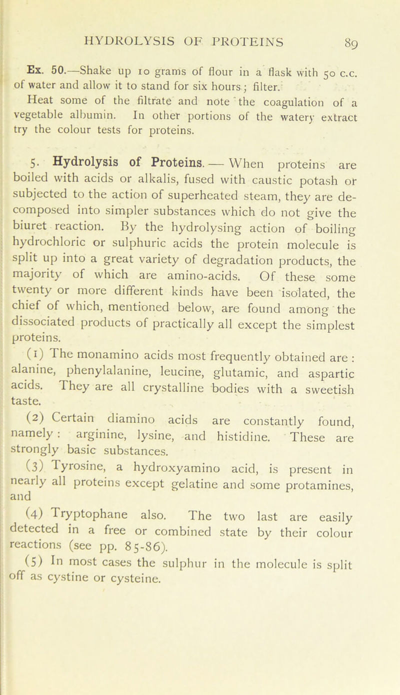 Ex. 50.—Shake up 10 grams of flour in a flask with 50 c.c. of water and allow it to stand for six hours; filter. Heat some of the filtrate and note the coagulation of a vegetable albumin. In other portions of the watery extract try the colour tests for proteins. 5. Hydrolysis of Proteins. — When proteins are boiled with acids or alkalis, fused with caustic potash or subjected to the action of superheated steam, they are de- composed into simpler substances which do not give the biuret reaction. By the hydrolysing action of boiling hydrochloric or sulphuric acids the protein molecule is split up into a great variety of degradation products, the majority of which are amino-acids. Of these some twenty or more different kinds have been isolated, the chief of which, mentioned below, are found among the dissociated products of practically all except the simplest proteins. (1) The monamino acids most frequently obtained are : alanine, phenylalanine, leucine, glutamic, and aspartic acids. They are all crystalline bodies with a sweetish taste. (2) Certain diamino acids are constantly found, namely : arginine, lysine, and histidine. These are strongly basic substances. (3) Tyrosine, a hydroxyamino acid, is present in nearly all proteins except gelatine and some protamines, and (4) Tryptophane also. The two last are easily detected in a free or combined state by their colour reactions (see pp. 85-86). (5) In most cases the sulphur in the molecule is split off as cystine or cysteine.