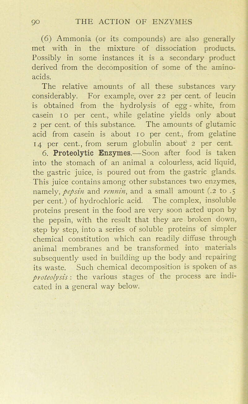 (6) Ammonia (or its compounds) are also generally met with in the mixture of dissociation products. Possibly in some instances it is a secondary product derived from the decomposition of some of the amino- acids. The relative amounts of all these substances vary considerably. For example, over 22 per cent, of leucin is obtained from the hydrolysis of egg - white, from casein 10 per cent., while gelatine yields only about 2 per cent, of this substance. The amounts of glutamic acid from casein is about 10 per cent., from gelatine 14 per cent., from serum globulin about' 2 per cent. 6. Proteolytic Enzymes.—Soon after food is taken into the stomach of an animal a colourless, acid liquid, the gastric juice, is poured out from the gastric glands. This juice contains among other substances two enzymes, namely, pepsin and rennin, and a small amount (.2 to .5 per cent.) of hydrochloric acid. The complex, insoluble proteins present in the food are very soon acted upon by the pepsin, with the result that they are broken down, step by step, into a series of soluble proteins of simpler chemical constitution which can readily diffuse through animal membranes and be transformed into materials subsequently used in building up the body and repairing its waste. Such chemical decomposition is spoken of as proteolysis: the various stages of the process are indi- cated in a general way below.