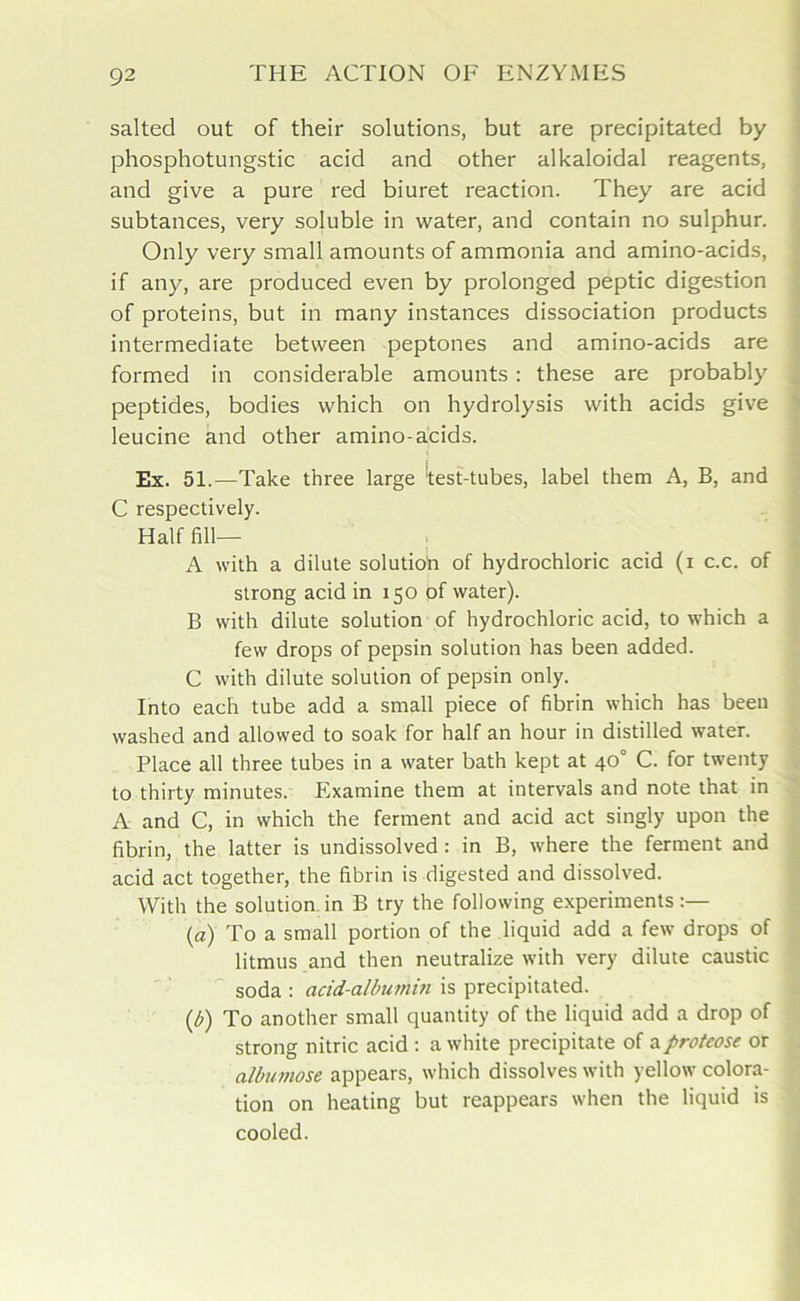 salted out of their solutions, but are precipitated by phosphotungstic acid and other alkaloidal reagents, and give a pure red biuret reaction. They are acid subtances, very soluble in water, and contain no sulphur. Only very small amounts of ammonia and amino-acids, if any, are produced even by prolonged peptic digestion of proteins, but in many instances dissociation products intermediate between peptones and amino-acids are formed in considerable amounts : these are probably peptides, bodies which on hydrolysis with acids give leucine and other amino-acids. Ex. 51.—Take three large tast-tubes, label them A, B, and C respectively. Half fill— A with a dilute solution of hydrochloric acid (i c.c. of strong acid in 150 of water). B with dilute solution of hydrochloric acid, to which a few drops of pepsin solution has been added. C with dilute solution of pepsin only. Into each tube add a small piece of fibrin which has been washed and allowed to soak for half an hour in distilled water. Place all three tubes in a water bath kept at 40° C. for twenty to thirty minutes. Examine them at intervals and note that in A and C, in which the ferment and acid act singly upon the fibrin, the latter is undissolved : in B, where the ferment and acid act together, the fibrin is digested and dissolved. With the solution, in B try the following experiments (a) To a small portion of the liquid add a few drops of litmus and then neutralize with very dilute caustic soda : acid-albuihin is precipitated. (b) To another small quantity of the liquid add a drop of strong nitric acid : a white precipitate of a proteose or albumose appears, which dissolves with yellow colora- tion on heating but reappears when the liquid is cooled.